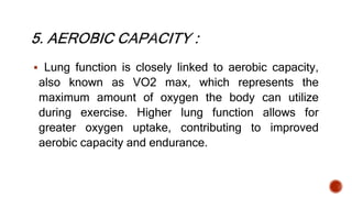  Lung function is closely linked to aerobic capacity,
also known as VO2 max, which represents the
maximum amount of oxygen the body can utilize
during exercise. Higher lung function allows for
greater oxygen uptake, contributing to improved
aerobic capacity and endurance.
 
