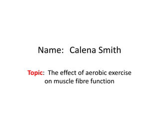 Name: Calena Smith

Topic: The effect of aerobic exercise
      on muscle fibre function
 