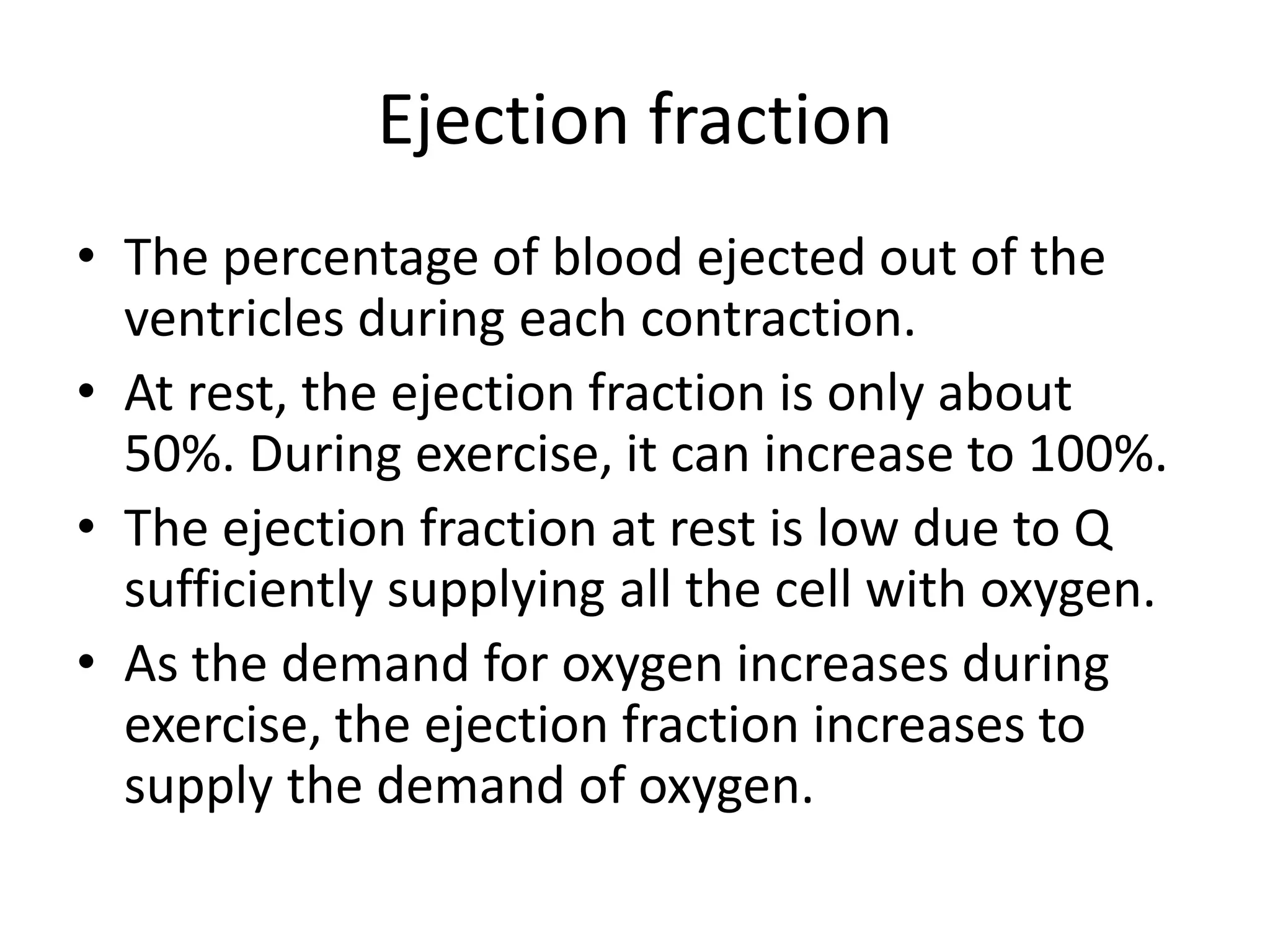 Ejection fraction
• The percentage of blood ejected out of the
ventricles during each contraction.
• At rest, the ejection fraction is only about
50%. During exercise, it can increase to 100%.
• The ejection fraction at rest is low due to Q
sufficiently supplying all the cell with oxygen.
• As the demand for oxygen increases during
exercise, the ejection fraction increases to
supply the demand of oxygen.
 