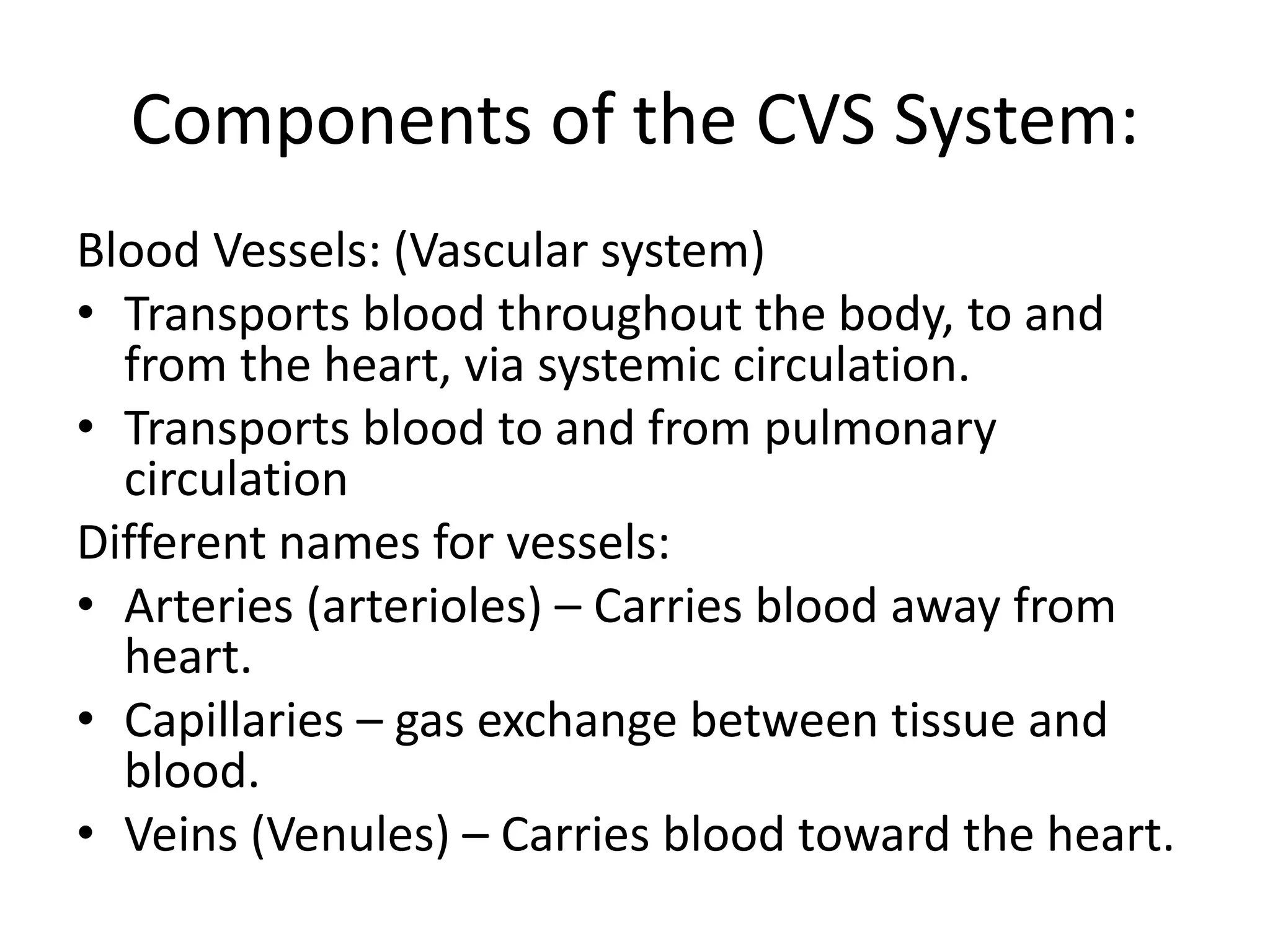 Components of the CVS System:
Blood Vessels: (Vascular system)
• Transports blood throughout the body, to and
from the heart, via systemic circulation.
• Transports blood to and from pulmonary
circulation
Different names for vessels:
• Arteries (arterioles) – Carries blood away from
heart.
• Capillaries – gas exchange between tissue and
blood.
• Veins (Venules) – Carries blood toward the heart.
 