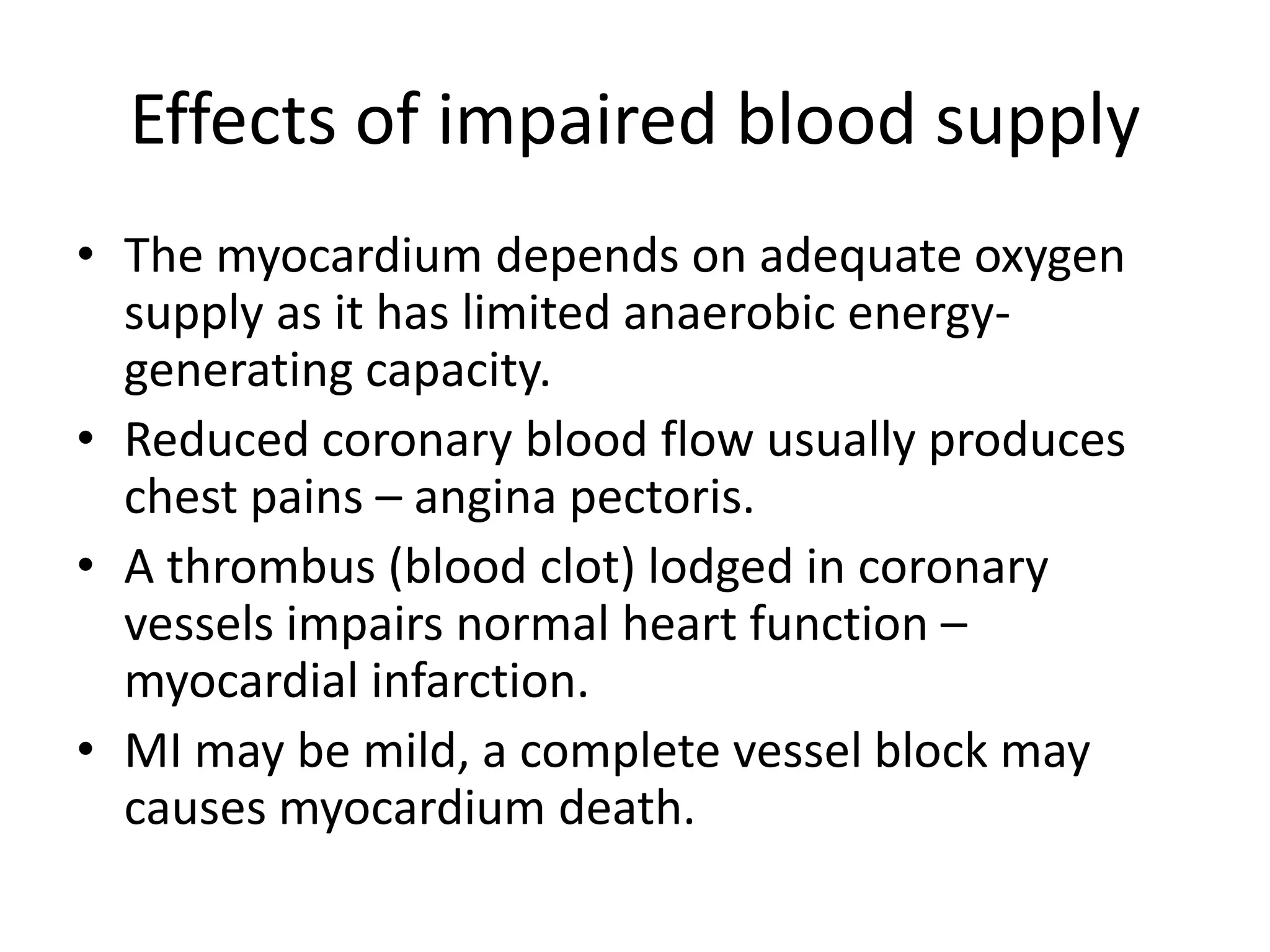 Effects of impaired blood supply
• The myocardium depends on adequate oxygen
supply as it has limited anaerobic energy-
generating capacity.
• Reduced coronary blood flow usually produces
chest pains – angina pectoris.
• A thrombus (blood clot) lodged in coronary
vessels impairs normal heart function –
myocardial infarction.
• MI may be mild, a complete vessel block may
causes myocardium death.
 