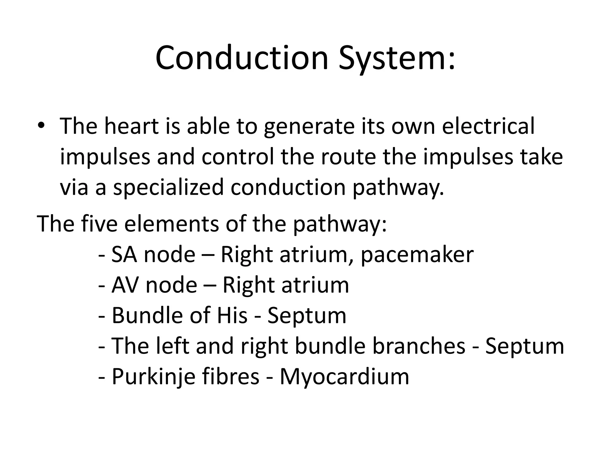 Conduction System:
• The heart is able to generate its own electrical
impulses and control the route the impulses take
via a specialized conduction pathway.
The five elements of the pathway:
- SA node – Right atrium, pacemaker
- AV node – Right atrium
- Bundle of His - Septum
- The left and right bundle branches - Septum
- Purkinje fibres - Myocardium
 