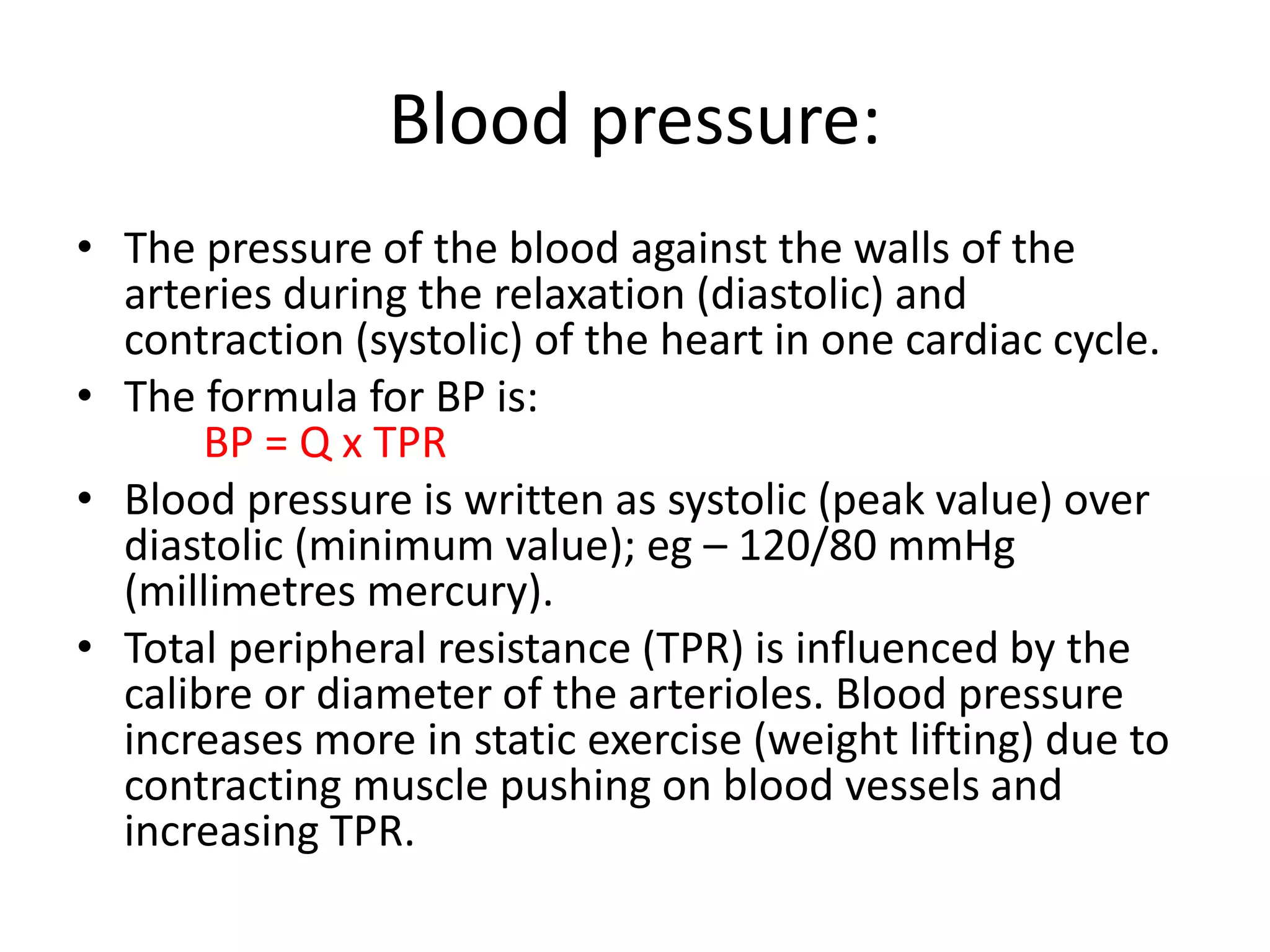 Blood pressure:
• The pressure of the blood against the walls of the
arteries during the relaxation (diastolic) and
contraction (systolic) of the heart in one cardiac cycle.
• The formula for BP is:
BP = Q x TPR
• Blood pressure is written as systolic (peak value) over
diastolic (minimum value); eg – 120/80 mmHg
(millimetres mercury).
• Total peripheral resistance (TPR) is influenced by the
calibre or diameter of the arterioles. Blood pressure
increases more in static exercise (weight lifting) due to
contracting muscle pushing on blood vessels and
increasing TPR.
 