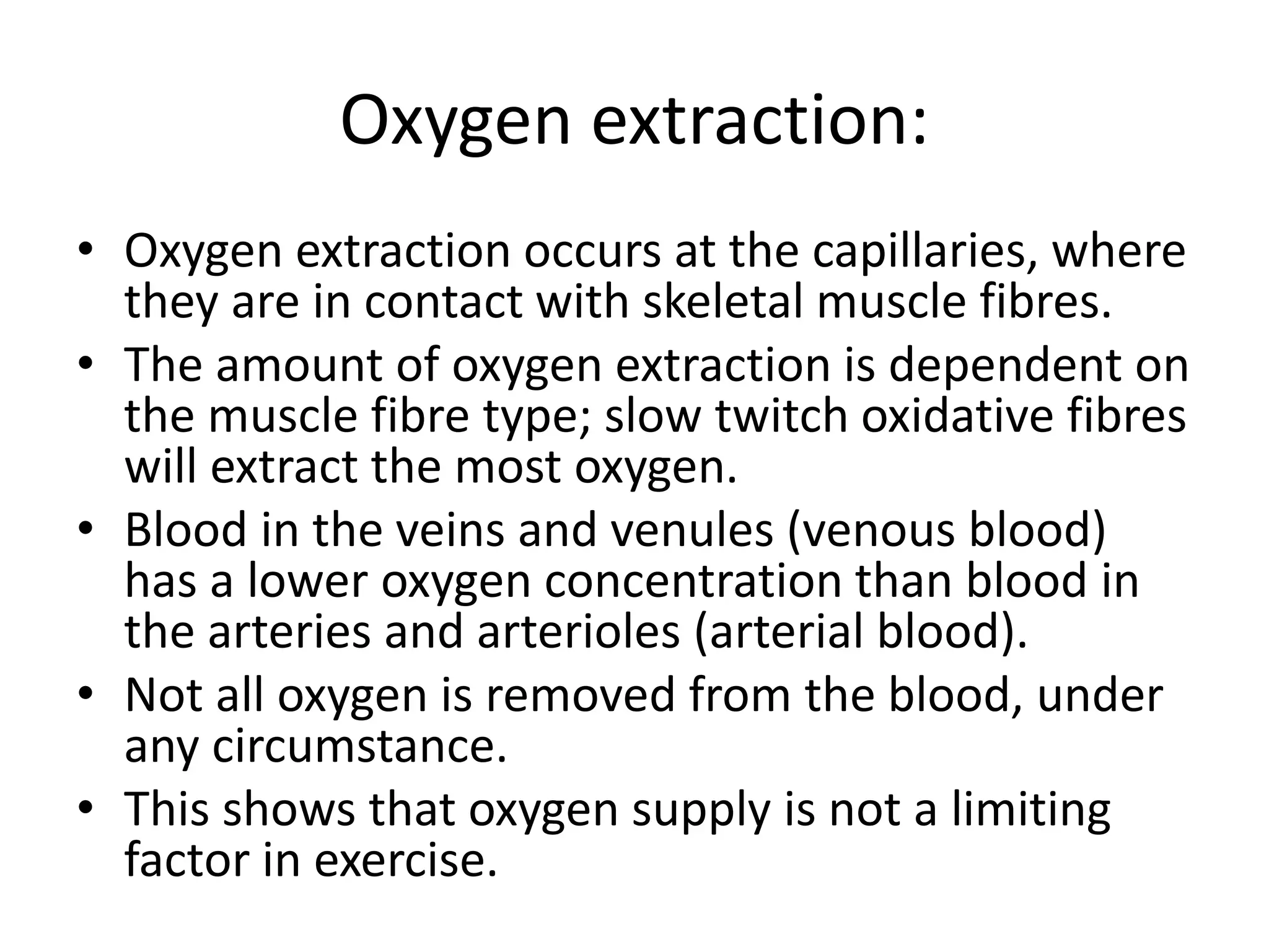 Oxygen extraction:
• Oxygen extraction occurs at the capillaries, where
they are in contact with skeletal muscle fibres.
• The amount of oxygen extraction is dependent on
the muscle fibre type; slow twitch oxidative fibres
will extract the most oxygen.
• Blood in the veins and venules (venous blood)
has a lower oxygen concentration than blood in
the arteries and arterioles (arterial blood).
• Not all oxygen is removed from the blood, under
any circumstance.
• This shows that oxygen supply is not a limiting
factor in exercise.
 