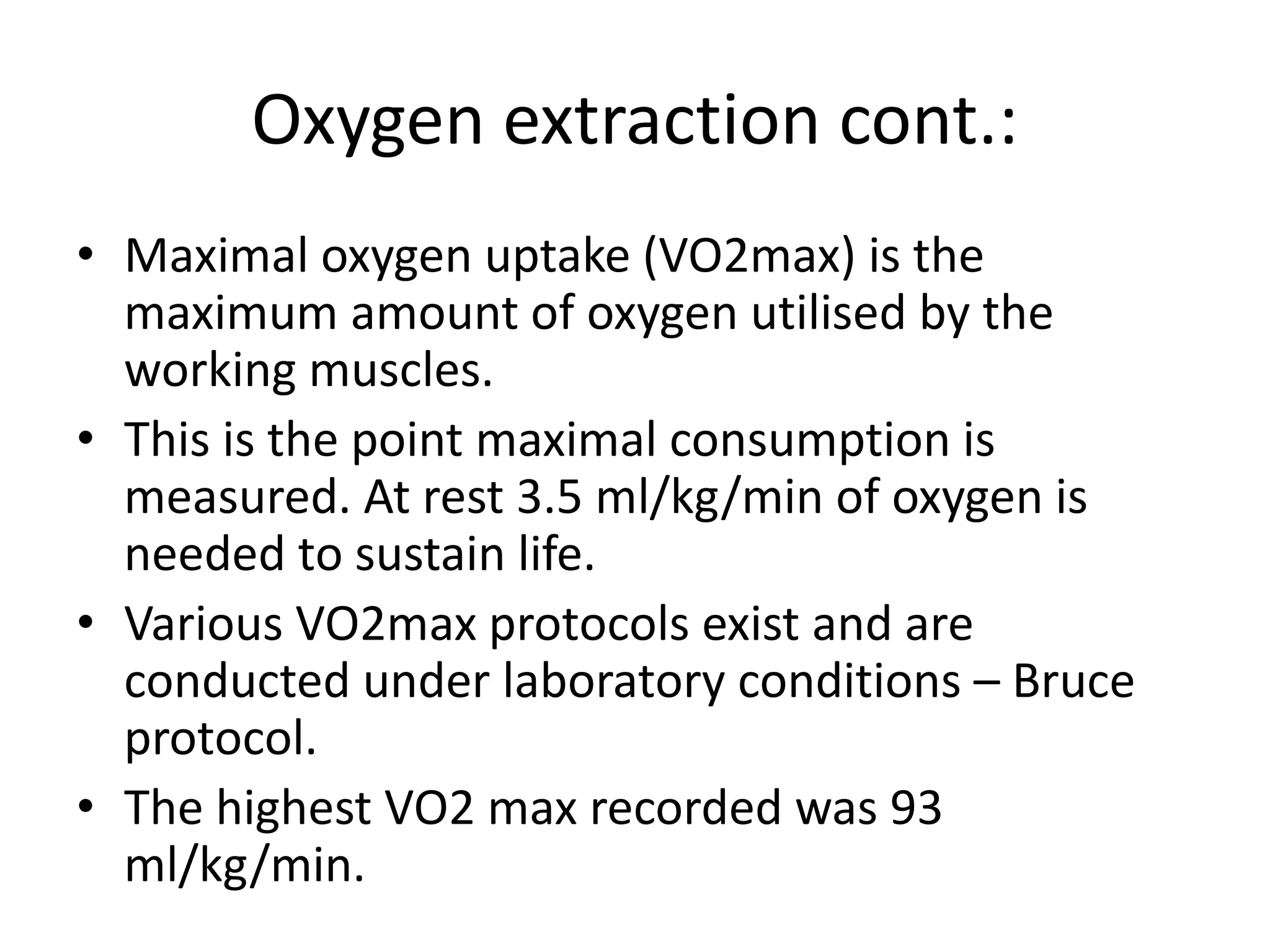 Oxygen extraction cont.:
• Maximal oxygen uptake (VO2max) is the
maximum amount of oxygen utilised by the
working muscles.
• This is the point maximal consumption is
measured. At rest 3.5 ml/kg/min of oxygen is
needed to sustain life.
• Various VO2max protocols exist and are
conducted under laboratory conditions – Bruce
protocol.
• The highest VO2 max recorded was 93
ml/kg/min.
 