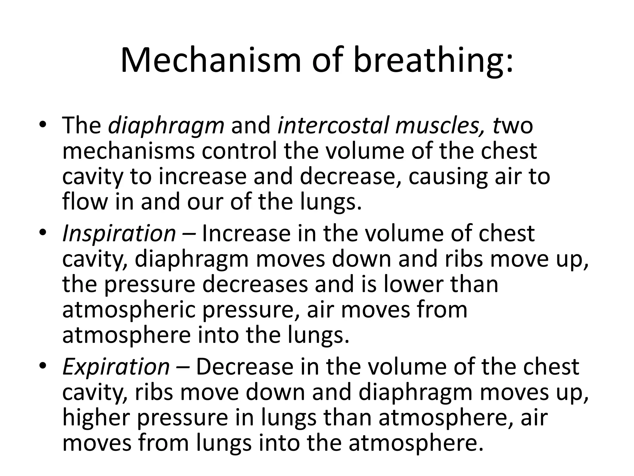 Mechanism of breathing:
• The diaphragm and intercostal muscles, two
mechanisms control the volume of the chest
cavity to increase and decrease, causing air to
flow in and our of the lungs.
• Inspiration – Increase in the volume of chest
cavity, diaphragm moves down and ribs move up,
the pressure decreases and is lower than
atmospheric pressure, air moves from
atmosphere into the lungs.
• Expiration – Decrease in the volume of the chest
cavity, ribs move down and diaphragm moves up,
higher pressure in lungs than atmosphere, air
moves from lungs into the atmosphere.
 