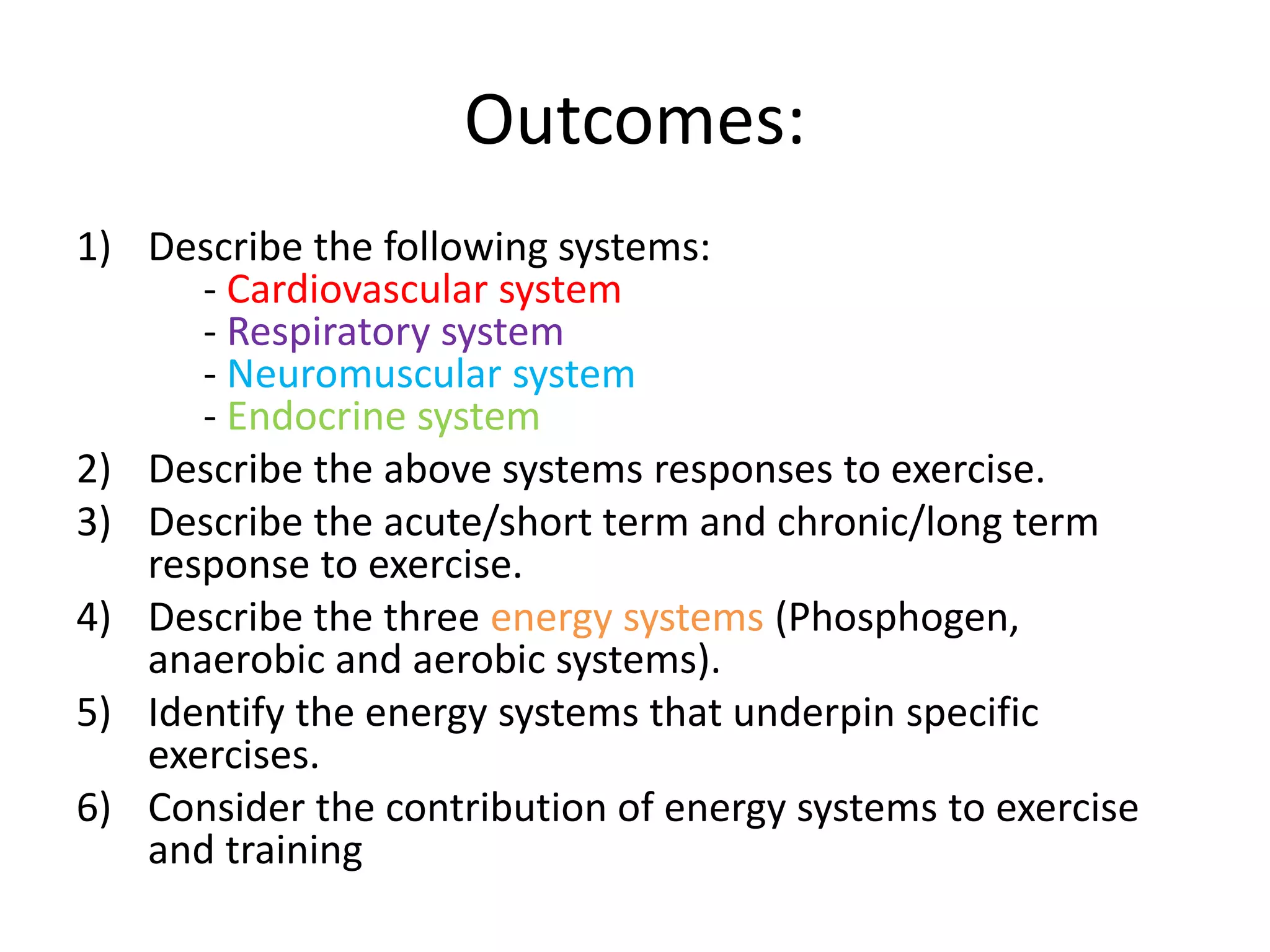 Outcomes:
1) Describe the following systems:
- Cardiovascular system
- Respiratory system
- Neuromuscular system
- Endocrine system
2) Describe the above systems responses to exercise.
3) Describe the acute/short term and chronic/long term
response to exercise.
4) Describe the three energy systems (Phosphogen,
anaerobic and aerobic systems).
5) Identify the energy systems that underpin specific
exercises.
6) Consider the contribution of energy systems to exercise
and training
 