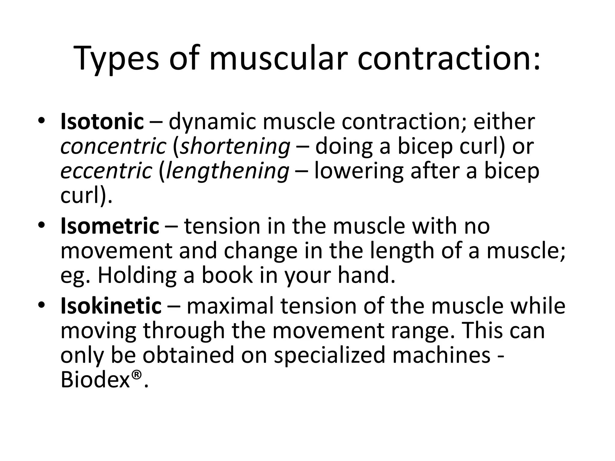 Types of muscular contraction:
• Isotonic – dynamic muscle contraction; either
concentric (shortening – doing a bicep curl) or
eccentric (lengthening – lowering after a bicep
curl).
• Isometric – tension in the muscle with no
movement and change in the length of a muscle;
eg. Holding a book in your hand.
• Isokinetic – maximal tension of the muscle while
moving through the movement range. This can
only be obtained on specialized machines -
Biodex®.
 