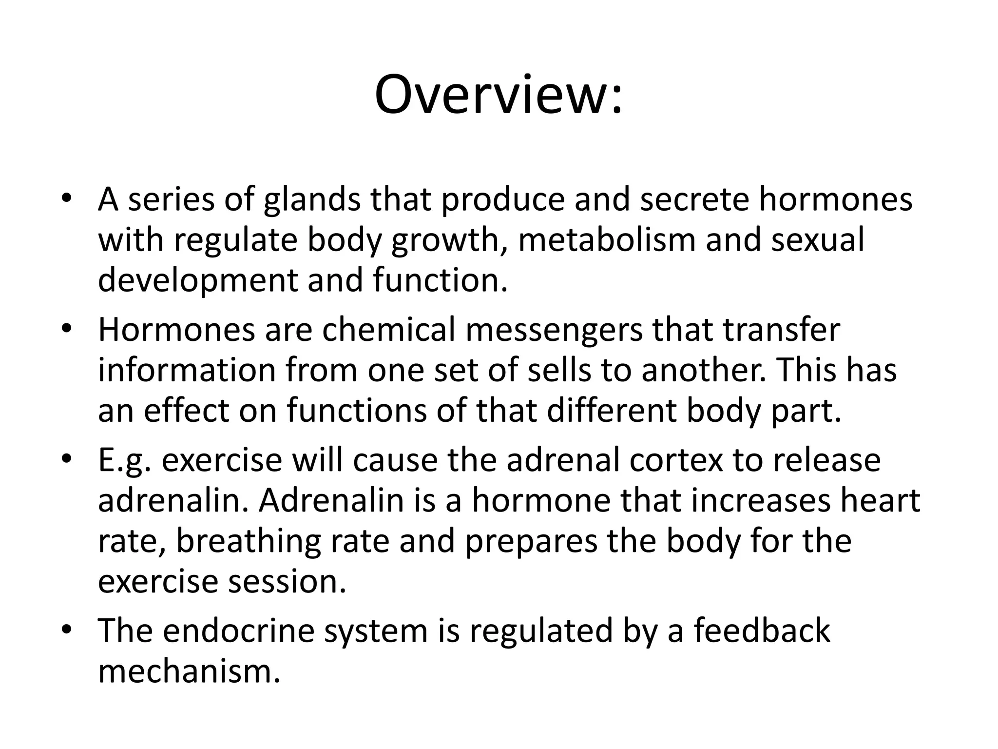 Overview:
• A series of glands that produce and secrete hormones
with regulate body growth, metabolism and sexual
development and function.
• Hormones are chemical messengers that transfer
information from one set of sells to another. This has
an effect on functions of that different body part.
• E.g. exercise will cause the adrenal cortex to release
adrenalin. Adrenalin is a hormone that increases heart
rate, breathing rate and prepares the body for the
exercise session.
• The endocrine system is regulated by a feedback
mechanism.
 