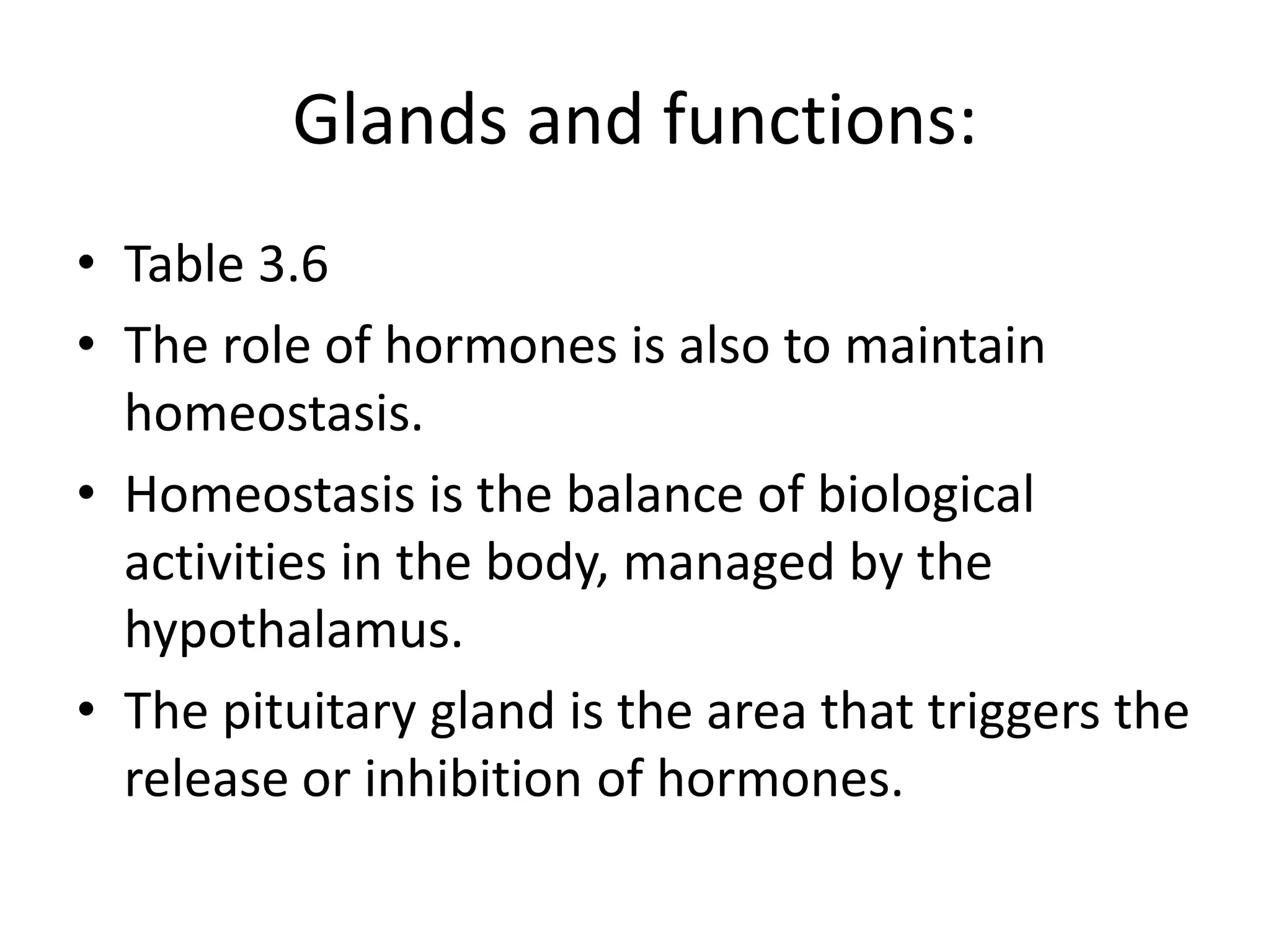 Glands and functions:
• Table 3.6
• The role of hormones is also to maintain
homeostasis.
• Homeostasis is the balance of biological
activities in the body, managed by the
hypothalamus.
• The pituitary gland is the area that triggers the
release or inhibition of hormones.
 