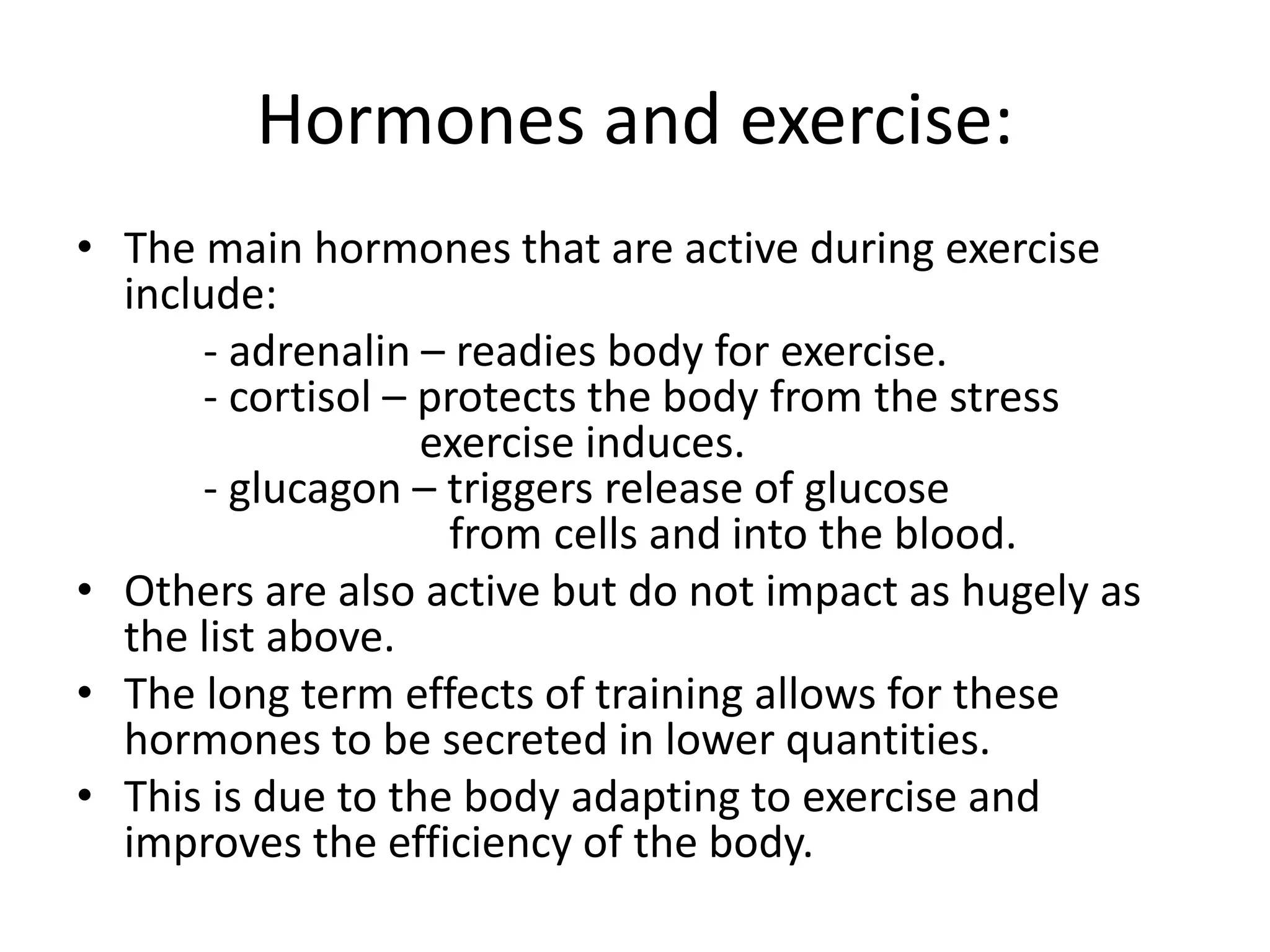 Hormones and exercise:
• The main hormones that are active during exercise
include:
- adrenalin – readies body for exercise.
- cortisol – protects the body from the stress
exercise induces.
- glucagon – triggers release of glucose
from cells and into the blood.
• Others are also active but do not impact as hugely as
the list above.
• The long term effects of training allows for these
hormones to be secreted in lower quantities.
• This is due to the body adapting to exercise and
improves the efficiency of the body.
 