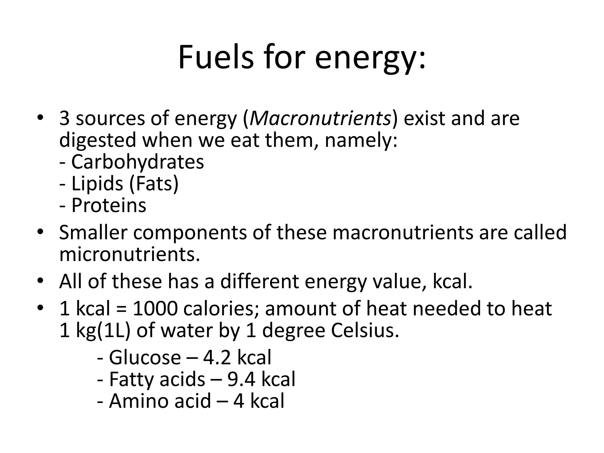 Fuels for energy:
• 3 sources of energy (Macronutrients) exist and are
digested when we eat them, namely:
- Carbohydrates
- Lipids (Fats)
- Proteins
• Smaller components of these macronutrients are called
micronutrients.
• All of these has a different energy value, kcal.
• 1 kcal = 1000 calories; amount of heat needed to heat
1 kg(1L) of water by 1 degree Celsius.
- Glucose – 4.2 kcal
- Fatty acids – 9.4 kcal
- Amino acid – 4 kcal
 