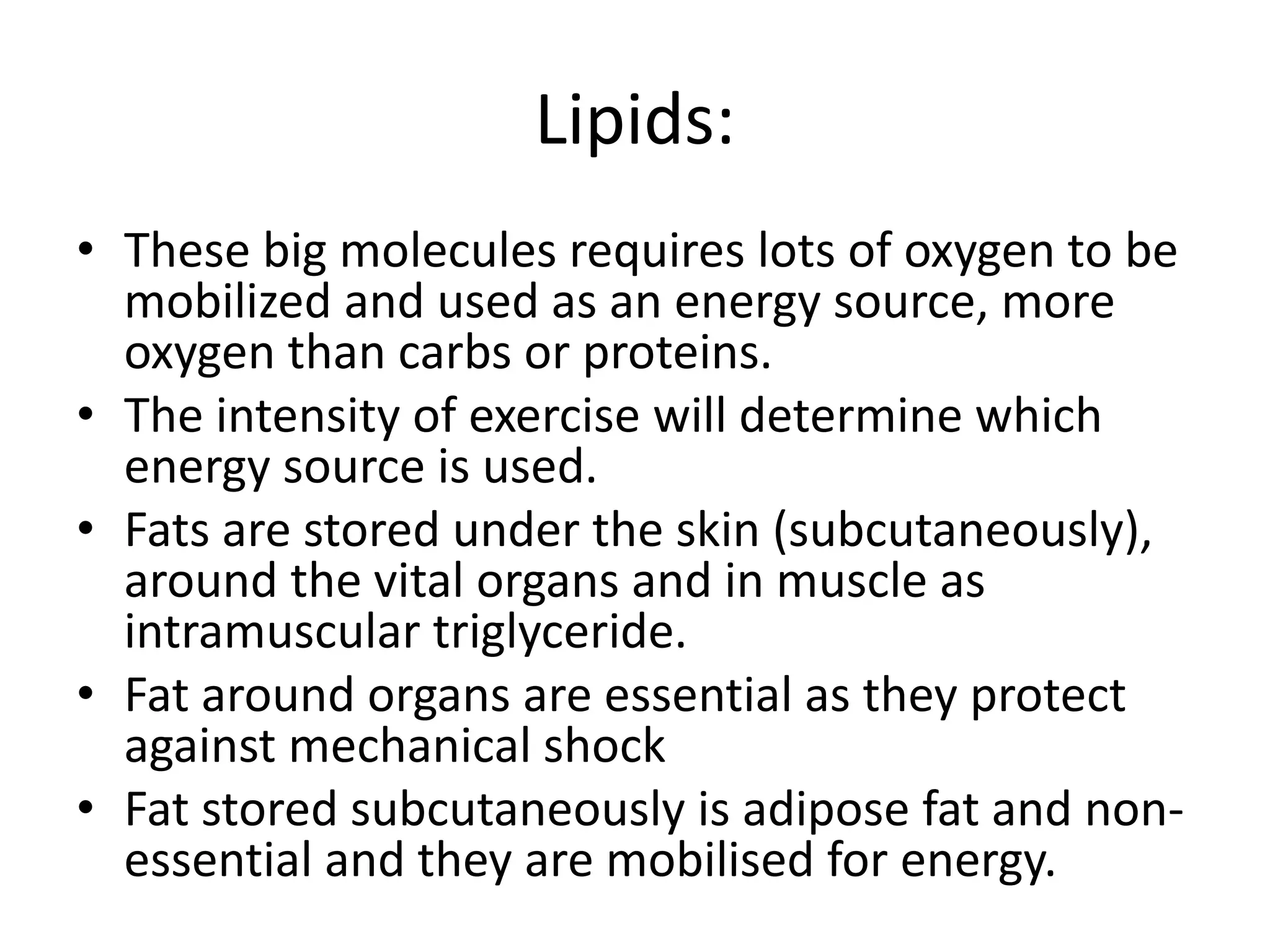 Lipids:
• These big molecules requires lots of oxygen to be
mobilized and used as an energy source, more
oxygen than carbs or proteins.
• The intensity of exercise will determine which
energy source is used.
• Fats are stored under the skin (subcutaneously),
around the vital organs and in muscle as
intramuscular triglyceride.
• Fat around organs are essential as they protect
against mechanical shock
• Fat stored subcutaneously is adipose fat and non-
essential and they are mobilised for energy.
 