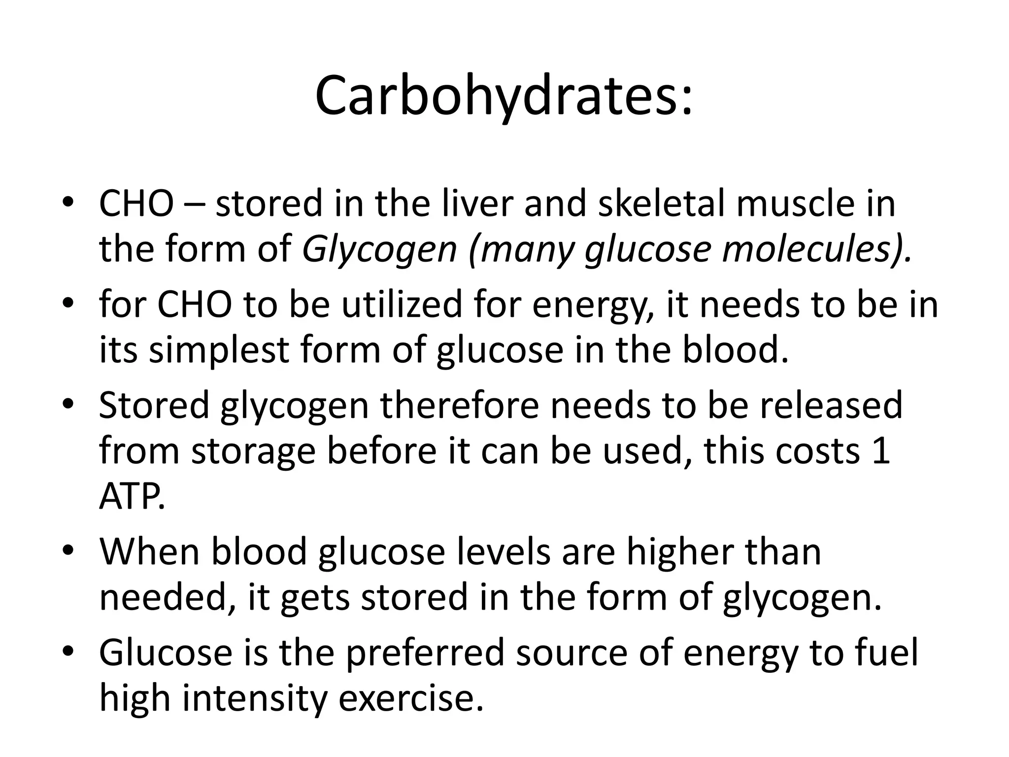 Carbohydrates:
• CHO – stored in the liver and skeletal muscle in
the form of Glycogen (many glucose molecules).
• for CHO to be utilized for energy, it needs to be in
its simplest form of glucose in the blood.
• Stored glycogen therefore needs to be released
from storage before it can be used, this costs 1
ATP.
• When blood glucose levels are higher than
needed, it gets stored in the form of glycogen.
• Glucose is the preferred source of energy to fuel
high intensity exercise.
 