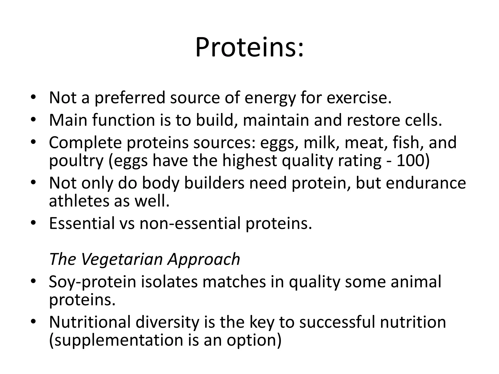 Proteins:
• Not a preferred source of energy for exercise.
• Main function is to build, maintain and restore cells.
• Complete proteins sources: eggs, milk, meat, fish, and
poultry (eggs have the highest quality rating - 100)
• Not only do body builders need protein, but endurance
athletes as well.
• Essential vs non-essential proteins.
The Vegetarian Approach
• Soy-protein isolates matches in quality some animal
proteins.
• Nutritional diversity is the key to successful nutrition
(supplementation is an option)
 