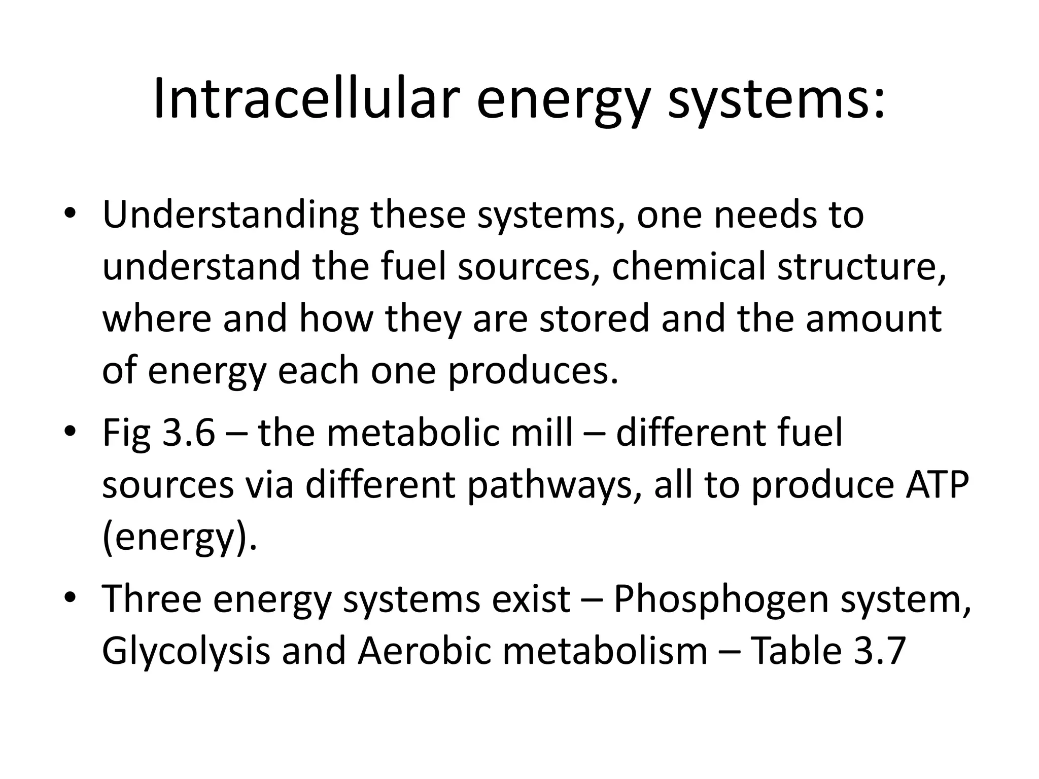 Intracellular energy systems:
• Understanding these systems, one needs to
understand the fuel sources, chemical structure,
where and how they are stored and the amount
of energy each one produces.
• Fig 3.6 – the metabolic mill – different fuel
sources via different pathways, all to produce ATP
(energy).
• Three energy systems exist – Phosphogen system,
Glycolysis and Aerobic metabolism – Table 3.7
 