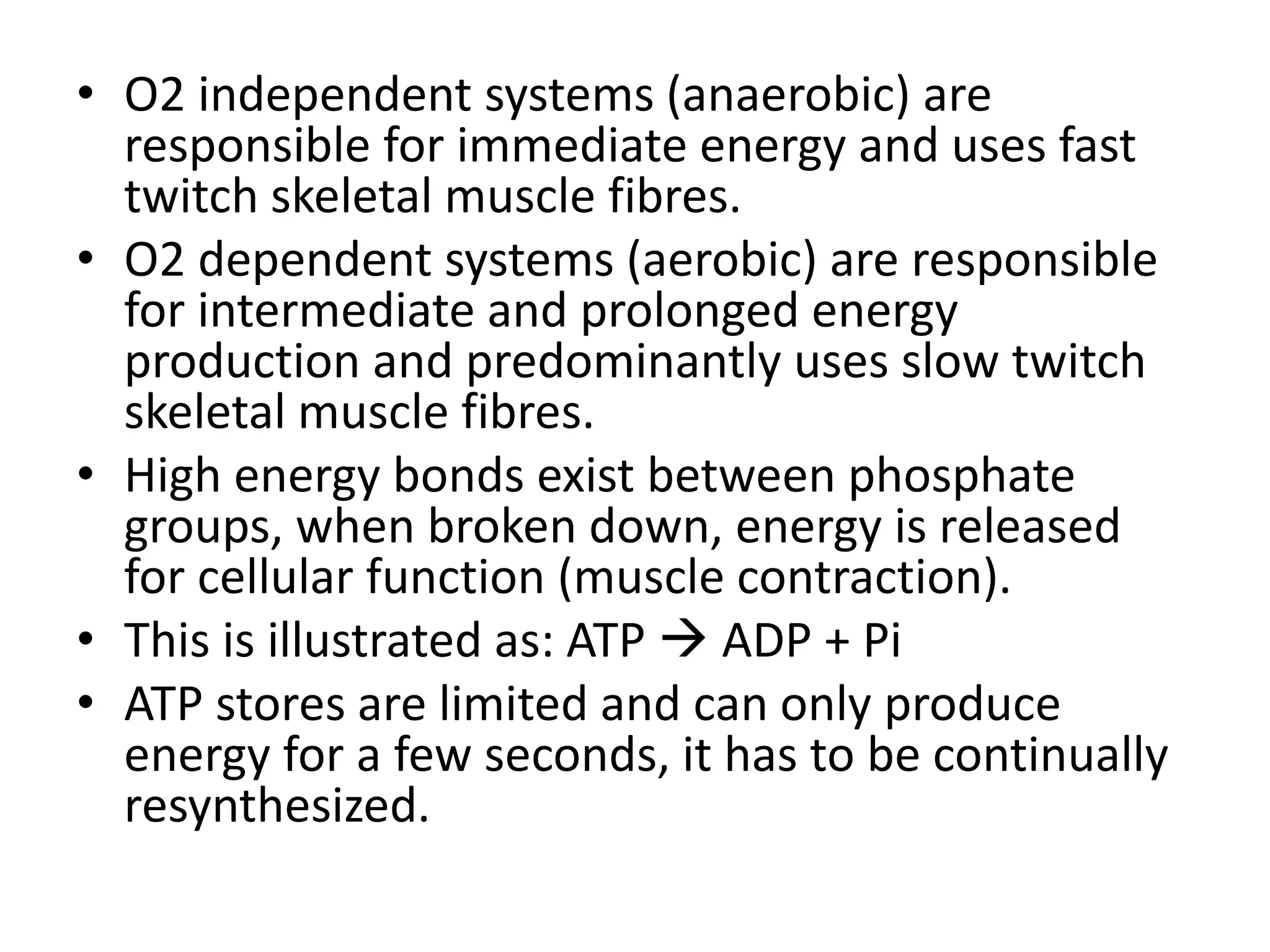 • O2 independent systems (anaerobic) are
responsible for immediate energy and uses fast
twitch skeletal muscle fibres.
• O2 dependent systems (aerobic) are responsible
for intermediate and prolonged energy
production and predominantly uses slow twitch
skeletal muscle fibres.
• High energy bonds exist between phosphate
groups, when broken down, energy is released
for cellular function (muscle contraction).
• This is illustrated as: ATP  ADP + Pi
• ATP stores are limited and can only produce
energy for a few seconds, it has to be continually
resynthesized.
 