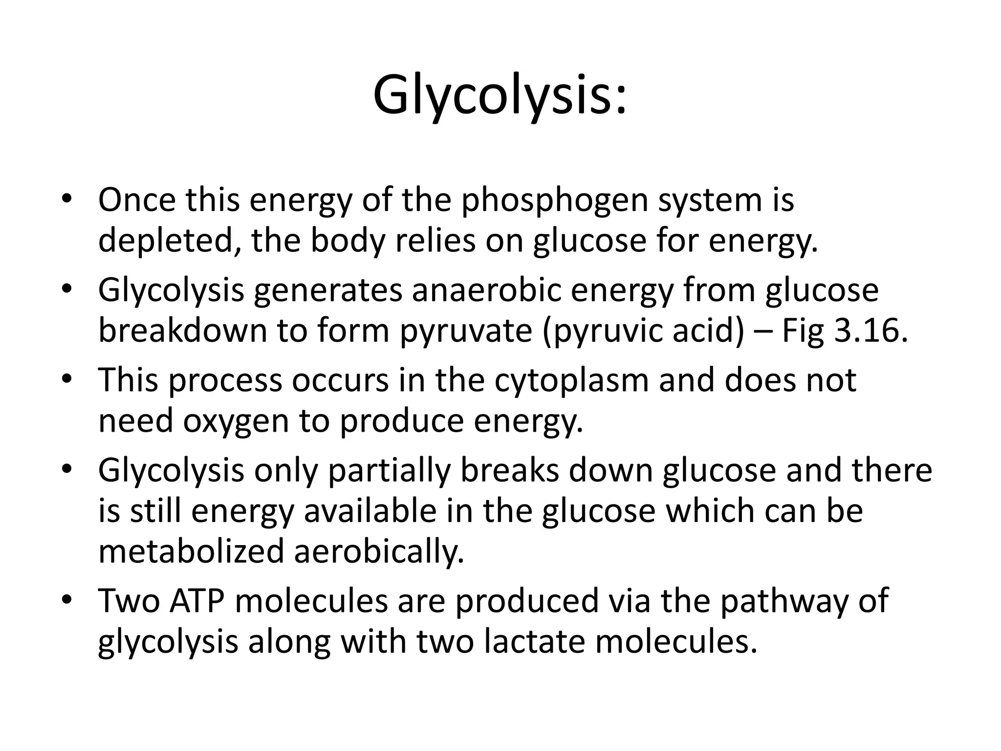 Glycolysis:
• Once this energy of the phosphogen system is
depleted, the body relies on glucose for energy.
• Glycolysis generates anaerobic energy from glucose
breakdown to form pyruvate (pyruvic acid) – Fig 3.16.
• This process occurs in the cytoplasm and does not
need oxygen to produce energy.
• Glycolysis only partially breaks down glucose and there
is still energy available in the glucose which can be
metabolized aerobically.
• Two ATP molecules are produced via the pathway of
glycolysis along with two lactate molecules.
 