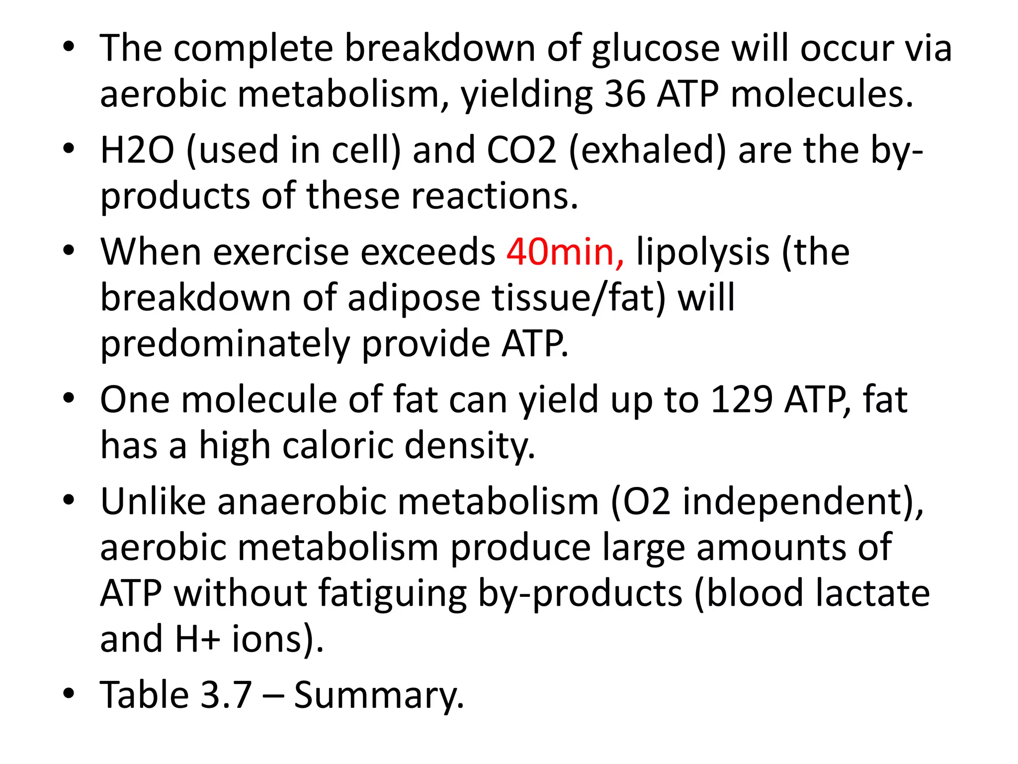 • The complete breakdown of glucose will occur via
aerobic metabolism, yielding 36 ATP molecules.
• H2O (used in cell) and CO2 (exhaled) are the by-
products of these reactions.
• When exercise exceeds 40min, lipolysis (the
breakdown of adipose tissue/fat) will
predominately provide ATP.
• One molecule of fat can yield up to 129 ATP, fat
has a high caloric density.
• Unlike anaerobic metabolism (O2 independent),
aerobic metabolism produce large amounts of
ATP without fatiguing by-products (blood lactate
and H+ ions).
• Table 3.7 – Summary.
 