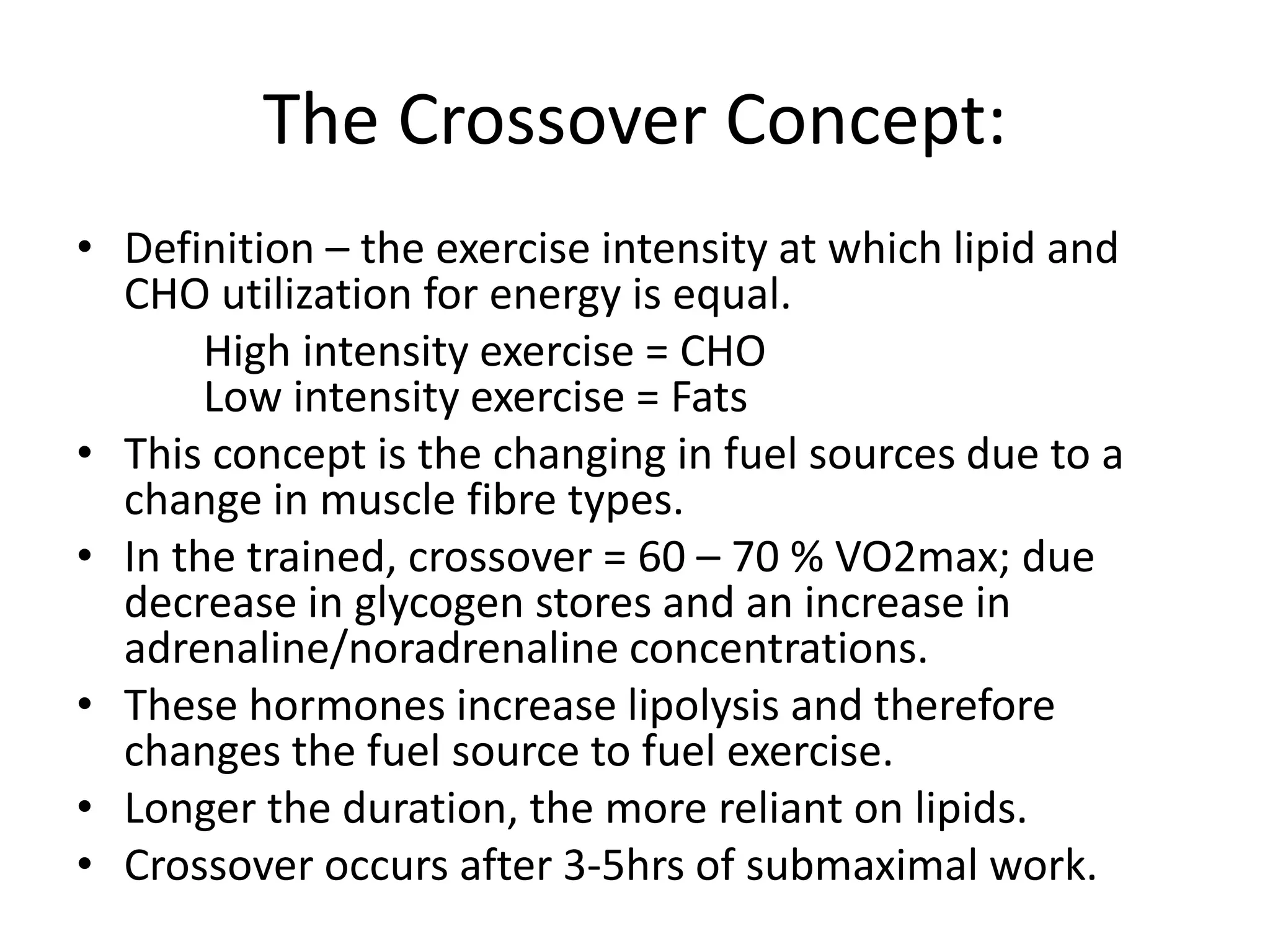 The Crossover Concept:
• Definition – the exercise intensity at which lipid and
CHO utilization for energy is equal.
High intensity exercise = CHO
Low intensity exercise = Fats
• This concept is the changing in fuel sources due to a
change in muscle fibre types.
• In the trained, crossover = 60 – 70 % VO2max; due
decrease in glycogen stores and an increase in
adrenaline/noradrenaline concentrations.
• These hormones increase lipolysis and therefore
changes the fuel source to fuel exercise.
• Longer the duration, the more reliant on lipids.
• Crossover occurs after 3-5hrs of submaximal work.
 