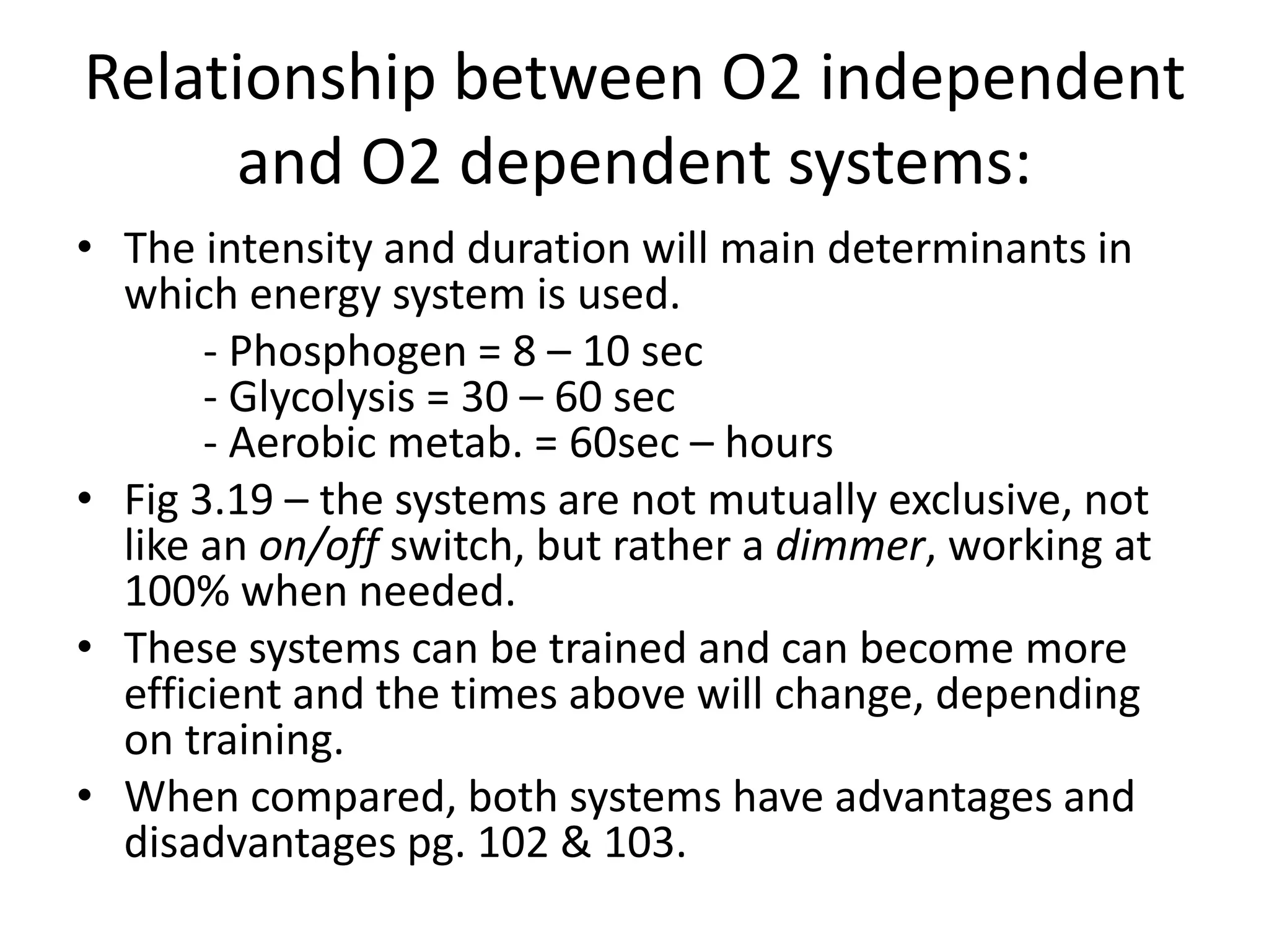 Relationship between O2 independent
and O2 dependent systems:
• The intensity and duration will main determinants in
which energy system is used.
- Phosphogen = 8 – 10 sec
- Glycolysis = 30 – 60 sec
- Aerobic metab. = 60sec – hours
• Fig 3.19 – the systems are not mutually exclusive, not
like an on/off switch, but rather a dimmer, working at
100% when needed.
• These systems can be trained and can become more
efficient and the times above will change, depending
on training.
• When compared, both systems have advantages and
disadvantages pg. 102 & 103.
 