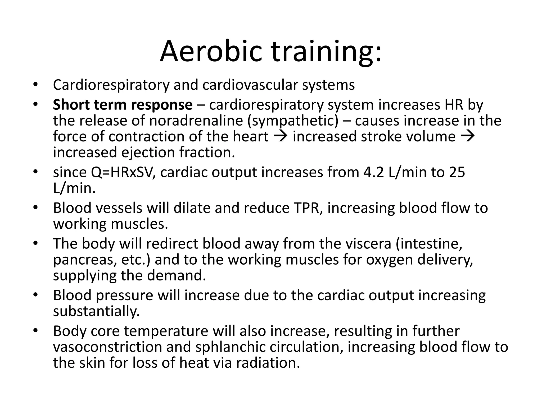 Aerobic training:
• Cardiorespiratory and cardiovascular systems
• Short term response – cardiorespiratory system increases HR by
the release of noradrenaline (sympathetic) – causes increase in the
force of contraction of the heart  increased stroke volume 
increased ejection fraction.
• since Q=HRxSV, cardiac output increases from 4.2 L/min to 25
L/min.
• Blood vessels will dilate and reduce TPR, increasing blood flow to
working muscles.
• The body will redirect blood away from the viscera (intestine,
pancreas, etc.) and to the working muscles for oxygen delivery,
supplying the demand.
• Blood pressure will increase due to the cardiac output increasing
substantially.
• Body core temperature will also increase, resulting in further
vasoconstriction and sphlanchic circulation, increasing blood flow to
the skin for loss of heat via radiation.
 