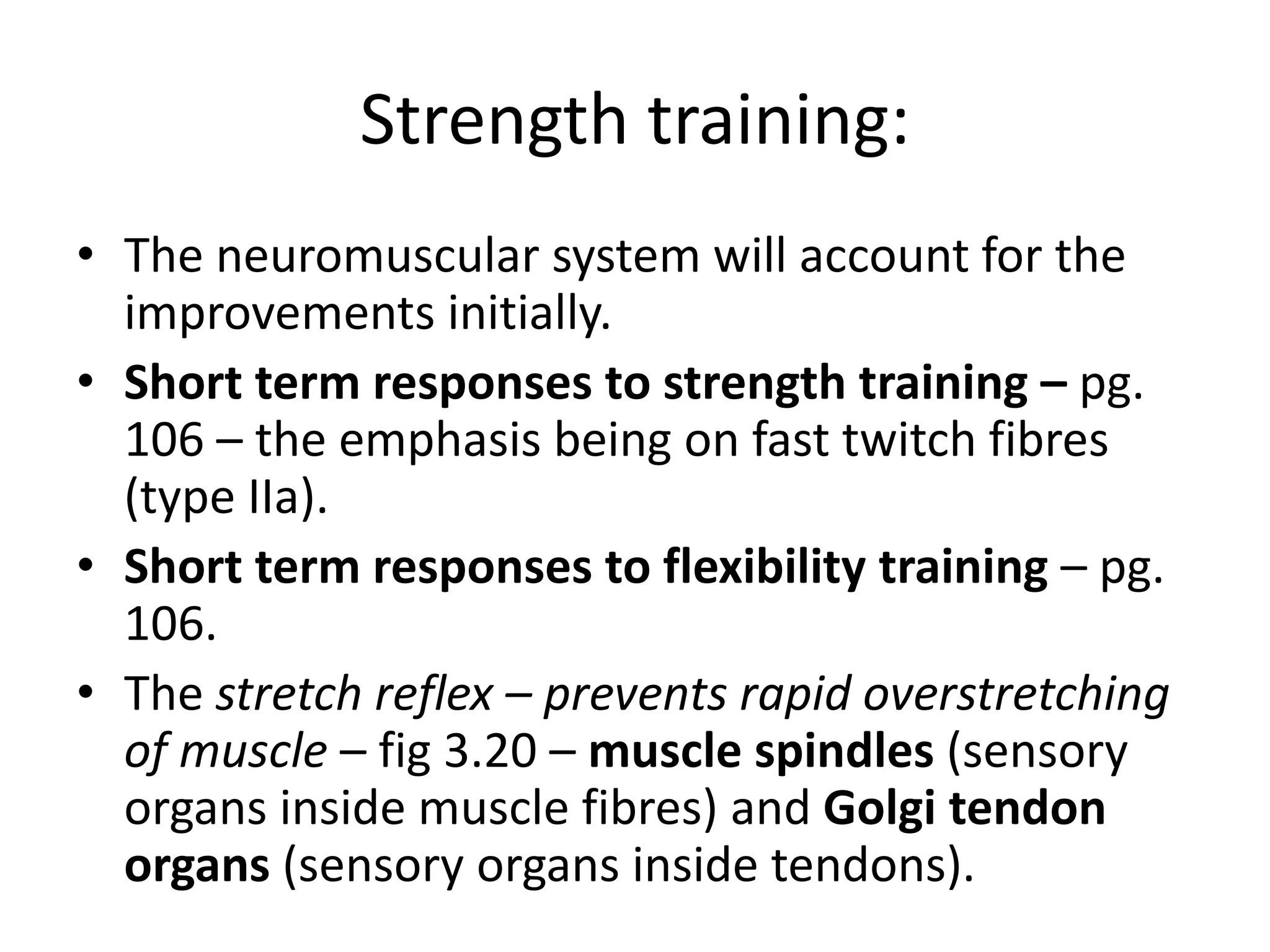 Strength training:
• The neuromuscular system will account for the
improvements initially.
• Short term responses to strength training – pg.
106 – the emphasis being on fast twitch fibres
(type IIa).
• Short term responses to flexibility training – pg.
106.
• The stretch reflex – prevents rapid overstretching
of muscle – fig 3.20 – muscle spindles (sensory
organs inside muscle fibres) and Golgi tendon
organs (sensory organs inside tendons).
 