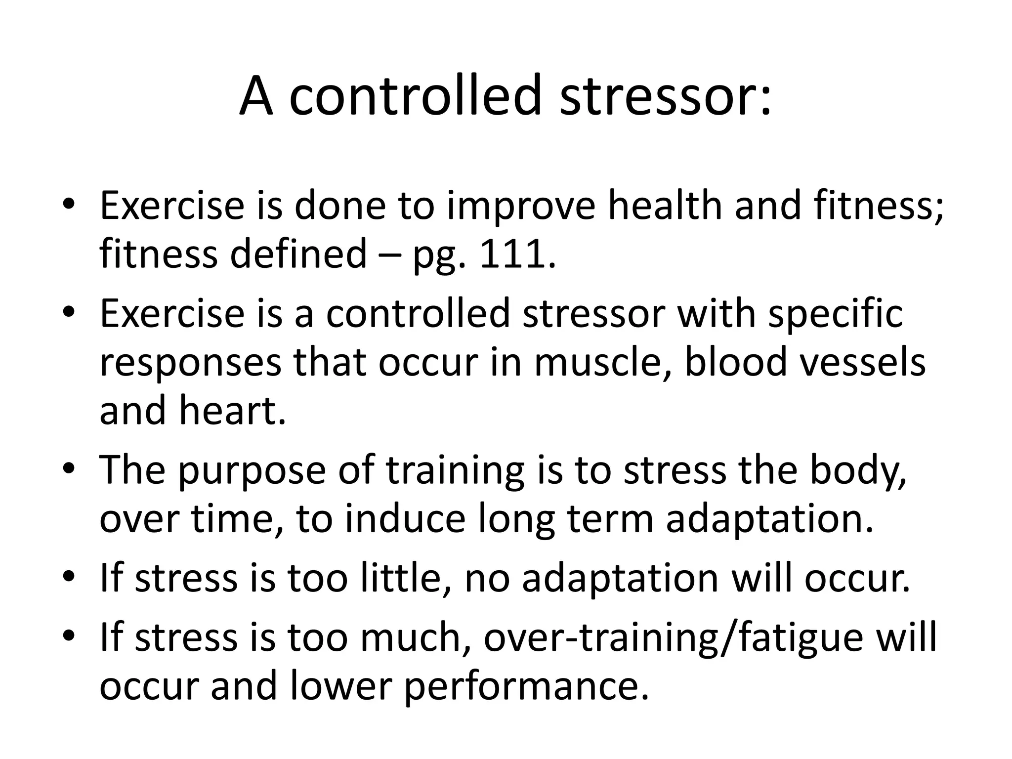 A controlled stressor:
• Exercise is done to improve health and fitness;
fitness defined – pg. 111.
• Exercise is a controlled stressor with specific
responses that occur in muscle, blood vessels
and heart.
• The purpose of training is to stress the body,
over time, to induce long term adaptation.
• If stress is too little, no adaptation will occur.
• If stress is too much, over-training/fatigue will
occur and lower performance.
 