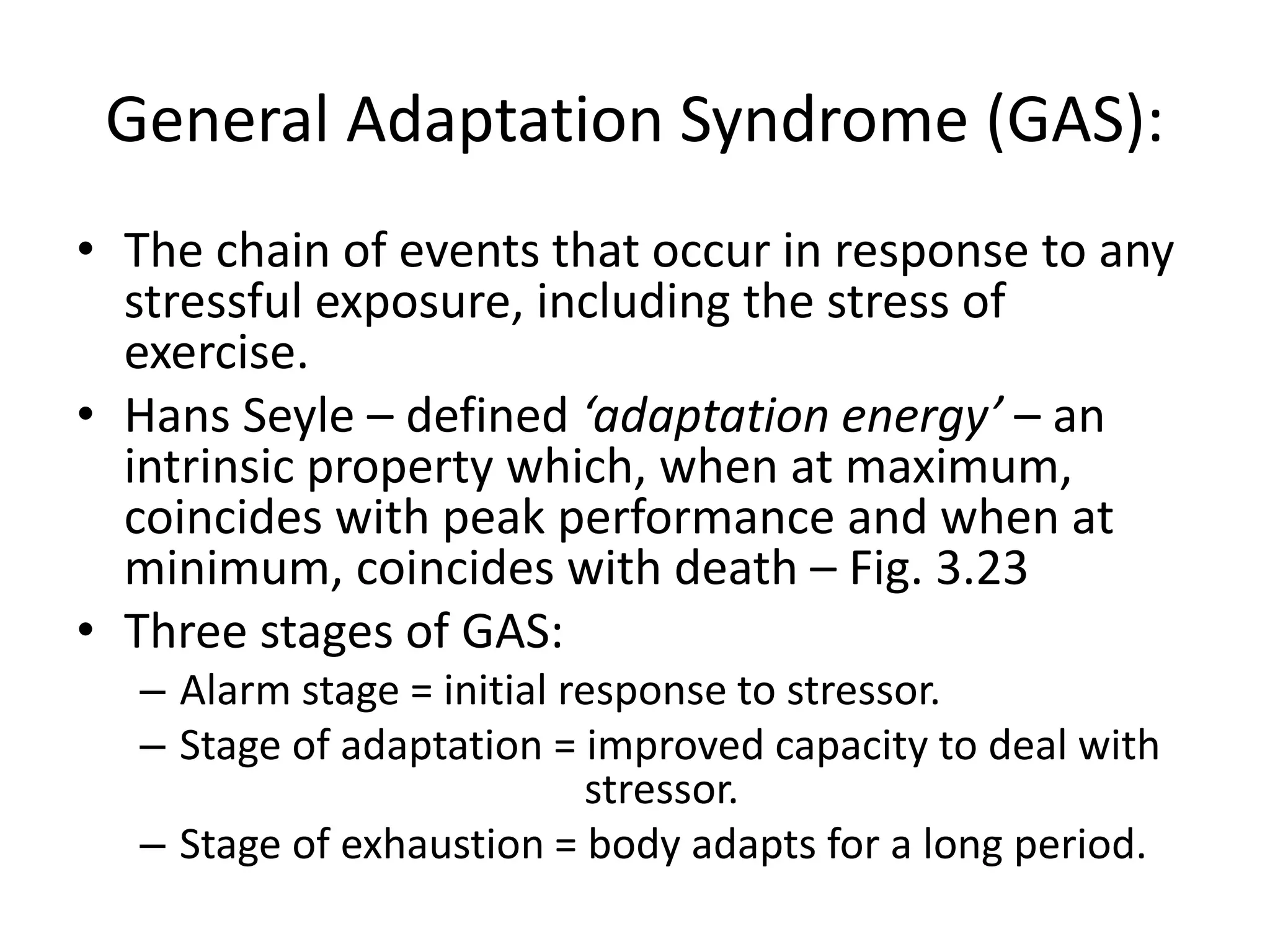General Adaptation Syndrome (GAS):
• The chain of events that occur in response to any
stressful exposure, including the stress of
exercise.
• Hans Seyle – defined ‘adaptation energy’ – an
intrinsic property which, when at maximum,
coincides with peak performance and when at
minimum, coincides with death – Fig. 3.23
• Three stages of GAS:
– Alarm stage = initial response to stressor.
– Stage of adaptation = improved capacity to deal with
stressor.
– Stage of exhaustion = body adapts for a long period.
 