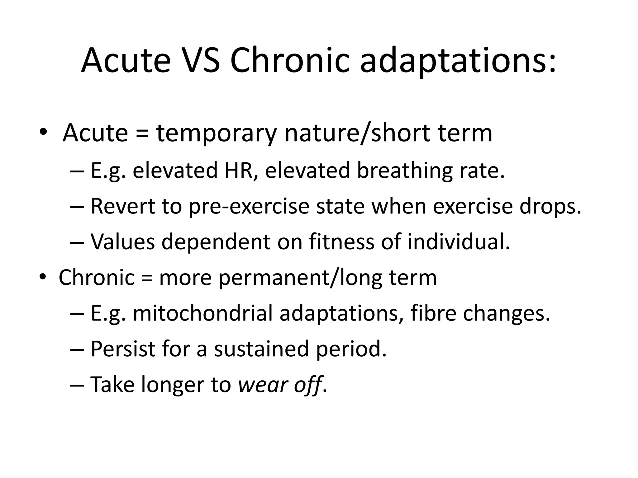 Acute VS Chronic adaptations:
• Acute = temporary nature/short term
– E.g. elevated HR, elevated breathing rate.
– Revert to pre-exercise state when exercise drops.
– Values dependent on fitness of individual.
• Chronic = more permanent/long term
– E.g. mitochondrial adaptations, fibre changes.
– Persist for a sustained period.
– Take longer to wear off.
 