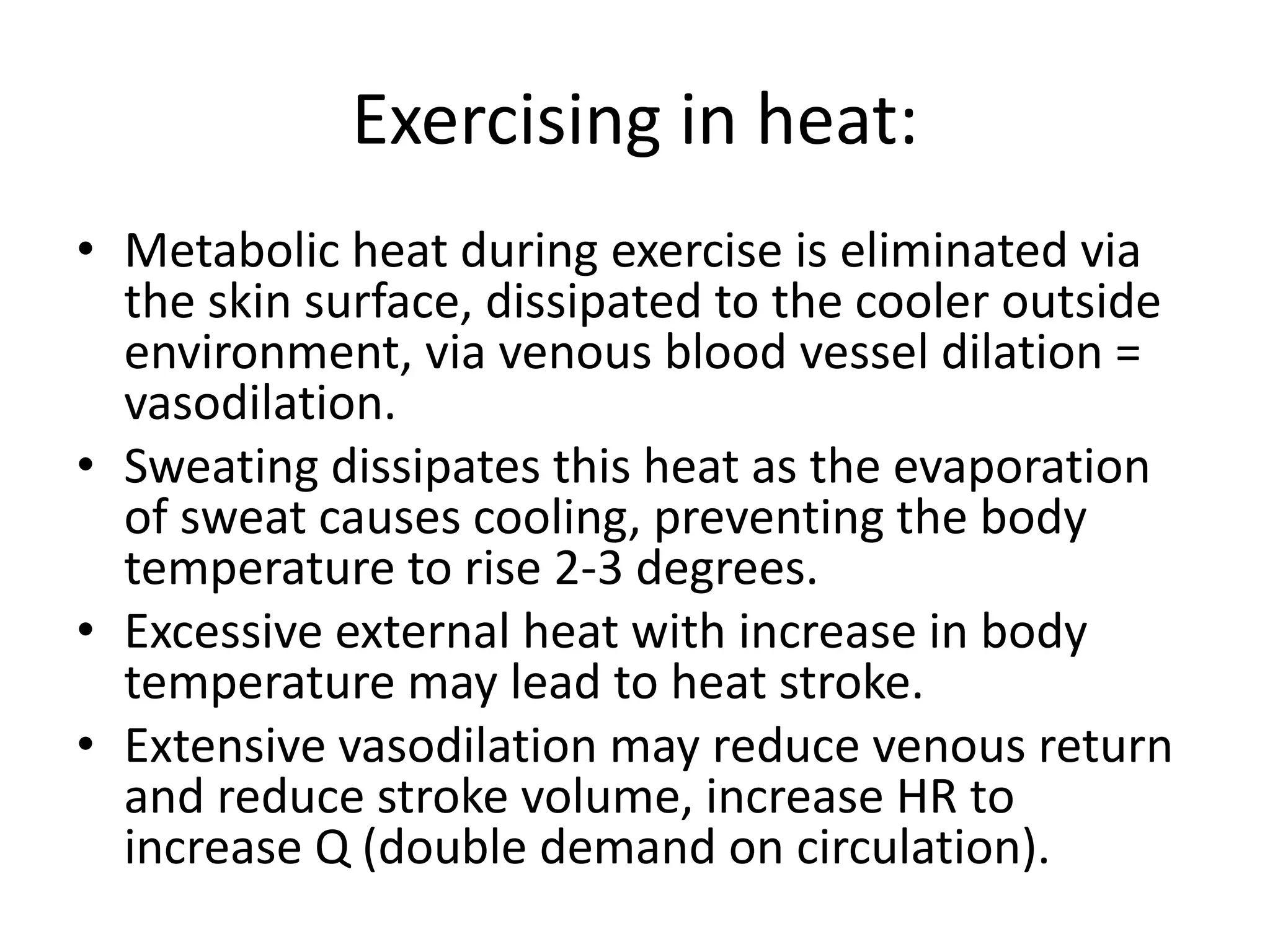 Exercising in heat:
• Metabolic heat during exercise is eliminated via
the skin surface, dissipated to the cooler outside
environment, via venous blood vessel dilation =
vasodilation.
• Sweating dissipates this heat as the evaporation
of sweat causes cooling, preventing the body
temperature to rise 2-3 degrees.
• Excessive external heat with increase in body
temperature may lead to heat stroke.
• Extensive vasodilation may reduce venous return
and reduce stroke volume, increase HR to
increase Q (double demand on circulation).
 