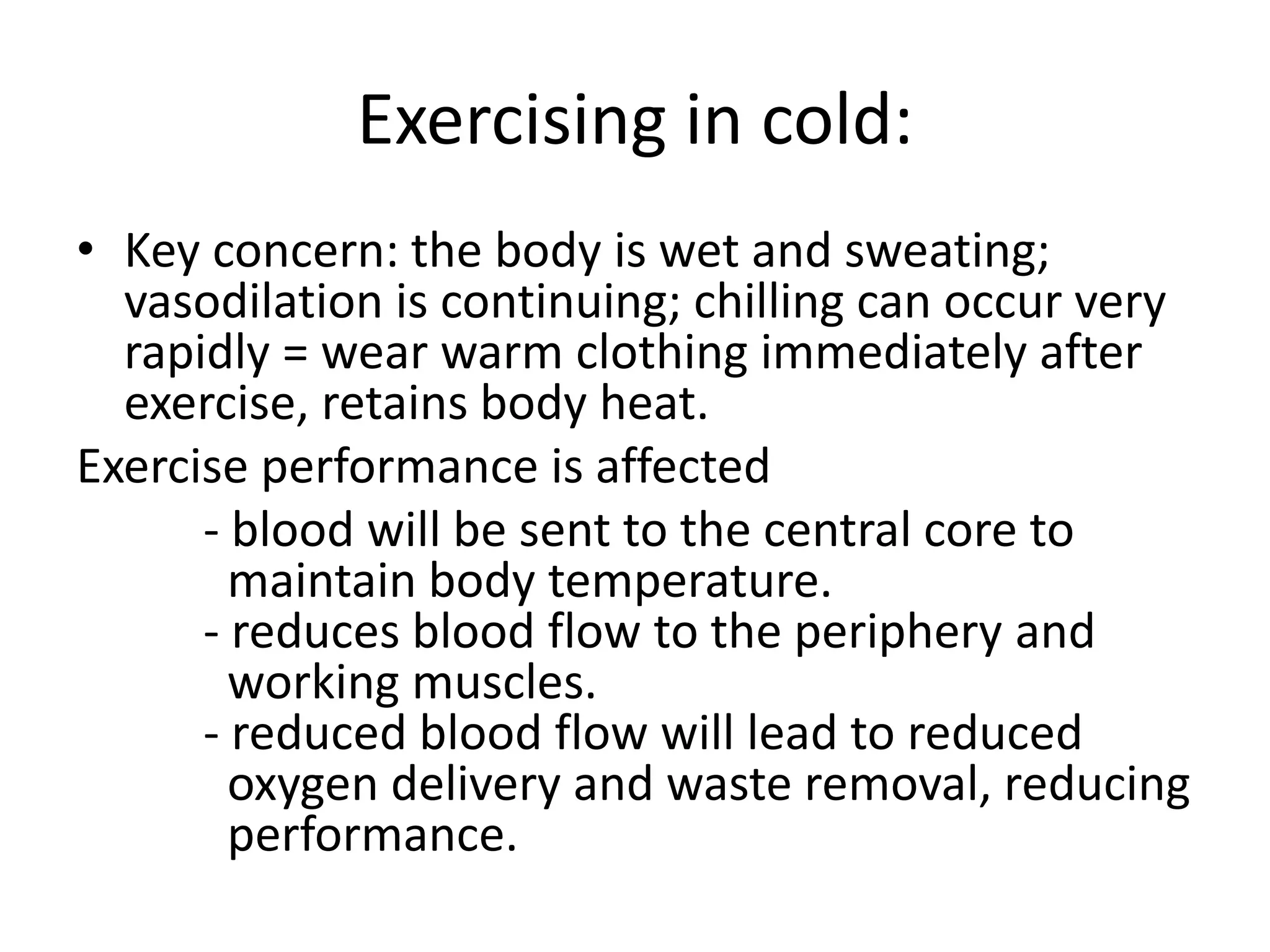 Exercising in cold:
• Key concern: the body is wet and sweating;
vasodilation is continuing; chilling can occur very
rapidly = wear warm clothing immediately after
exercise, retains body heat.
Exercise performance is affected
- blood will be sent to the central core to
maintain body temperature.
- reduces blood flow to the periphery and
working muscles.
- reduced blood flow will lead to reduced
oxygen delivery and waste removal, reducing
performance.
 