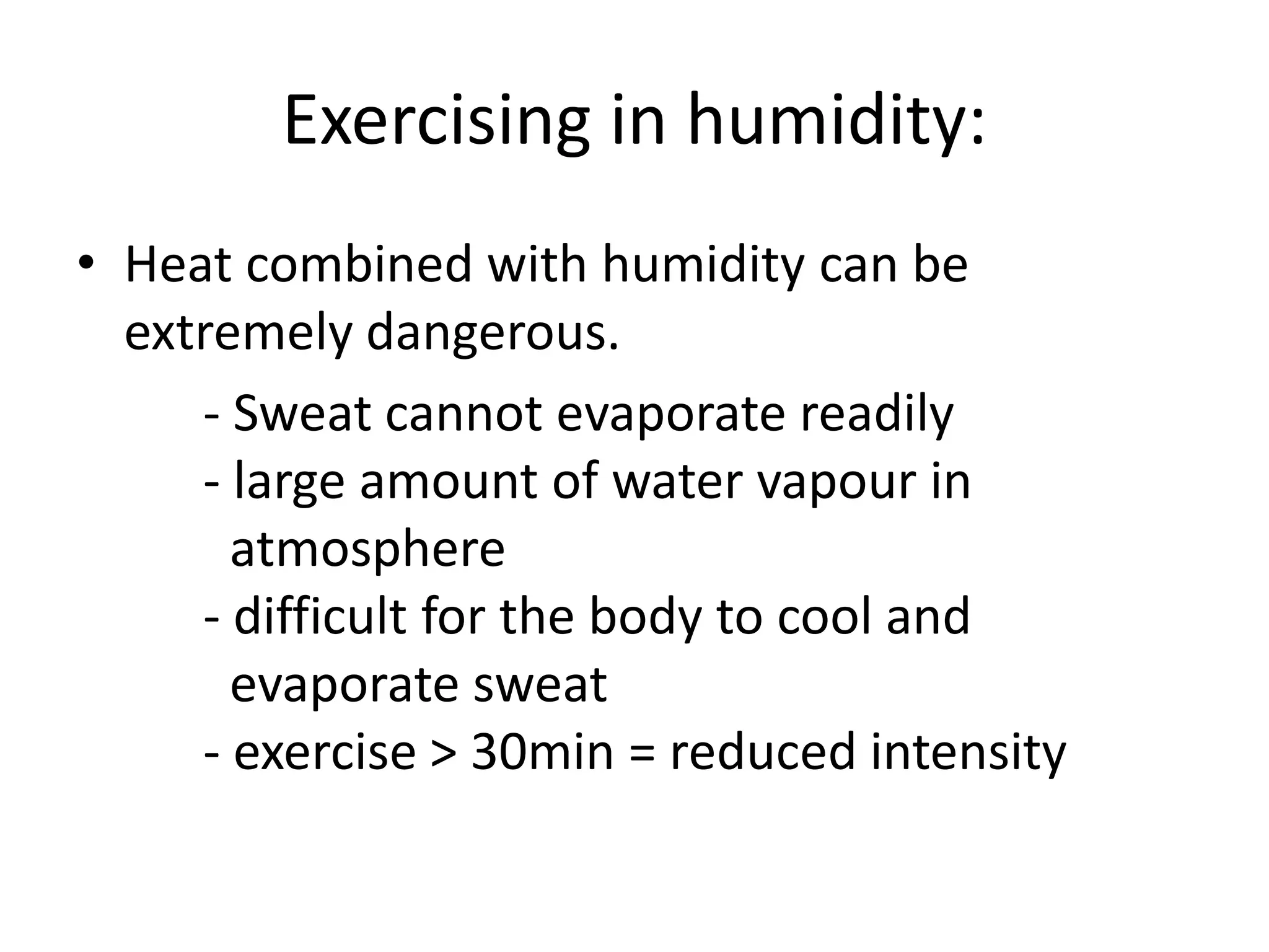 Exercising in humidity:
• Heat combined with humidity can be
extremely dangerous.
- Sweat cannot evaporate readily
- large amount of water vapour in
atmosphere
- difficult for the body to cool and
evaporate sweat
- exercise > 30min = reduced intensity
 