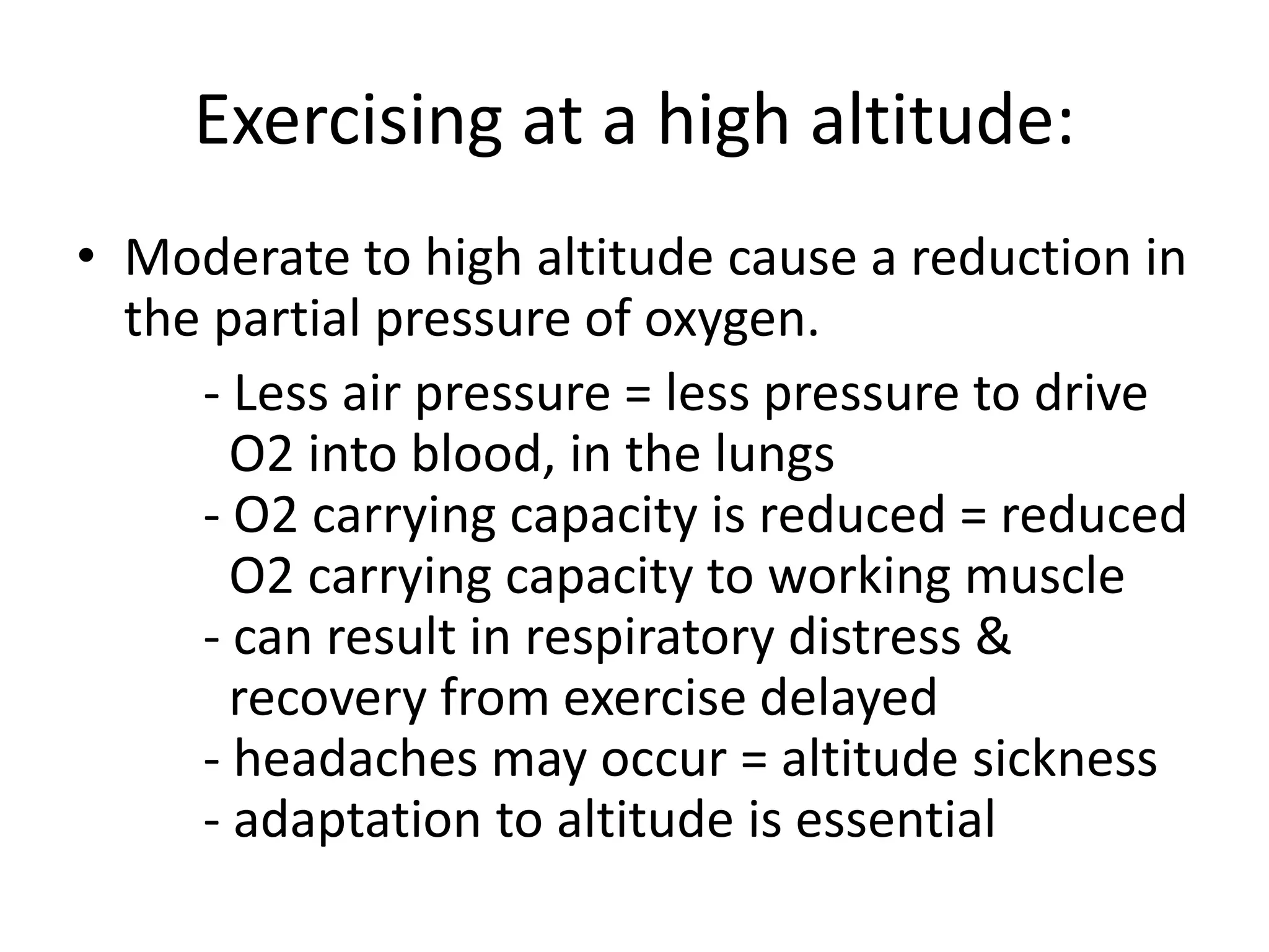 Exercising at a high altitude:
• Moderate to high altitude cause a reduction in
the partial pressure of oxygen.
- Less air pressure = less pressure to drive
O2 into blood, in the lungs
- O2 carrying capacity is reduced = reduced
O2 carrying capacity to working muscle
- can result in respiratory distress &
recovery from exercise delayed
- headaches may occur = altitude sickness
- adaptation to altitude is essential
 