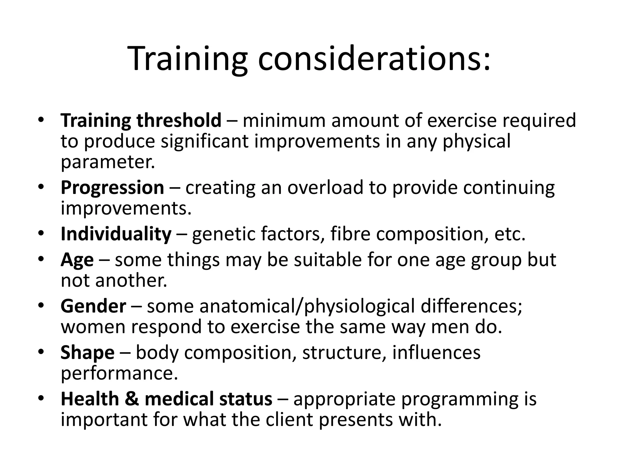 Training considerations:
• Training threshold – minimum amount of exercise required
to produce significant improvements in any physical
parameter.
• Progression – creating an overload to provide continuing
improvements.
• Individuality – genetic factors, fibre composition, etc.
• Age – some things may be suitable for one age group but
not another.
• Gender – some anatomical/physiological differences;
women respond to exercise the same way men do.
• Shape – body composition, structure, influences
performance.
• Health & medical status – appropriate programming is
important for what the client presents with.
 