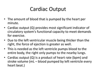Cardiac Output
• The amount of blood that is pumped by the heart per
minute.
• Cardiac output (Q) provides most significant indicator of
circulatory system's functional capacity to meet demands
for exercise.
• Due to the left ventricular muscle being thicker than the
right, the force of ejection is greater as well.
• This is needed as the left ventricle pumps blood to the
entire body, the right only pumps to the nearby lungs.
• Cardiac output (Q) is a product of heart rate (bpm) and
stroke volume (mL – blood pumped by left ventricle every
heart beat.)
 