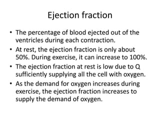 Ejection fraction
• The percentage of blood ejected out of the
ventricles during each contraction.
• At rest, the ejection fraction is only about
50%. During exercise, it can increase to 100%.
• The ejection fraction at rest is low due to Q
sufficiently supplying all the cell with oxygen.
• As the demand for oxygen increases during
exercise, the ejection fraction increases to
supply the demand of oxygen.
 