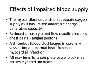 Effects of impaired blood supply
• The myocardium depends on adequate oxygen
supply as it has limited anaerobic energy-
generating capacity.
• Reduced coronary blood flow usually produces
chest pains – angina pectoris.
• A thrombus (blood clot) lodged in coronary
vessels impairs normal heart function –
myocardial infarction.
• MI may be mild, a complete vessel block may
causes myocardium death.
 