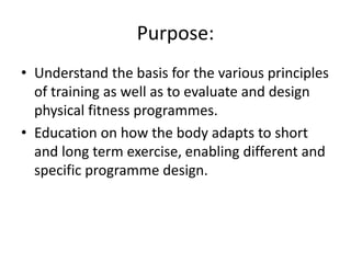 Purpose:
• Understand the basis for the various principles
of training as well as to evaluate and design
physical fitness programmes.
• Education on how the body adapts to short
and long term exercise, enabling different and
specific programme design.
 