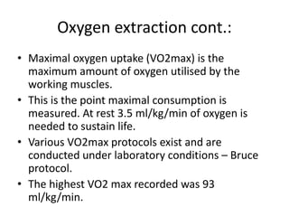 Oxygen extraction cont.:
• Maximal oxygen uptake (VO2max) is the
maximum amount of oxygen utilised by the
working muscles.
• This is the point maximal consumption is
measured. At rest 3.5 ml/kg/min of oxygen is
needed to sustain life.
• Various VO2max protocols exist and are
conducted under laboratory conditions – Bruce
protocol.
• The highest VO2 max recorded was 93
ml/kg/min.
 