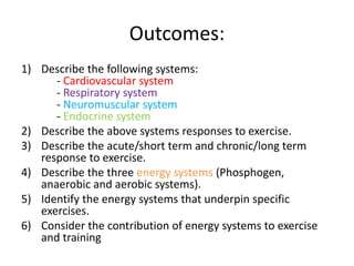 Outcomes:
1) Describe the following systems:
- Cardiovascular system
- Respiratory system
- Neuromuscular system
- Endocrine system
2) Describe the above systems responses to exercise.
3) Describe the acute/short term and chronic/long term
response to exercise.
4) Describe the three energy systems (Phosphogen,
anaerobic and aerobic systems).
5) Identify the energy systems that underpin specific
exercises.
6) Consider the contribution of energy systems to exercise
and training
 