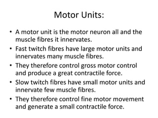 Motor Units:
• A motor unit is the motor neuron all and the
muscle fibres it innervates.
• Fast twitch fibres have large motor units and
innervates many muscle fibres.
• They therefore control gross motor control
and produce a great contractile force.
• Slow twitch fibres have small motor units and
innervate few muscle fibres.
• They therefore control fine motor movement
and generate a small contractile force.
 