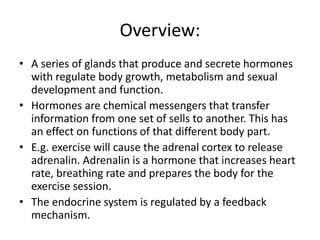 Overview:
• A series of glands that produce and secrete hormones
with regulate body growth, metabolism and sexual
development and function.
• Hormones are chemical messengers that transfer
information from one set of sells to another. This has
an effect on functions of that different body part.
• E.g. exercise will cause the adrenal cortex to release
adrenalin. Adrenalin is a hormone that increases heart
rate, breathing rate and prepares the body for the
exercise session.
• The endocrine system is regulated by a feedback
mechanism.
 