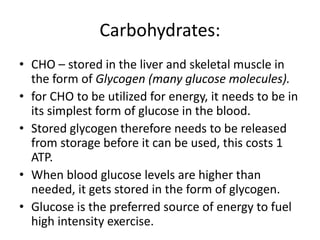 Carbohydrates:
• CHO – stored in the liver and skeletal muscle in
the form of Glycogen (many glucose molecules).
• for CHO to be utilized for energy, it needs to be in
its simplest form of glucose in the blood.
• Stored glycogen therefore needs to be released
from storage before it can be used, this costs 1
ATP.
• When blood glucose levels are higher than
needed, it gets stored in the form of glycogen.
• Glucose is the preferred source of energy to fuel
high intensity exercise.
 