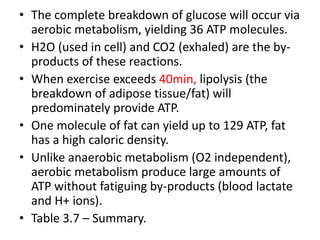 • The complete breakdown of glucose will occur via
aerobic metabolism, yielding 36 ATP molecules.
• H2O (used in cell) and CO2 (exhaled) are the by-
products of these reactions.
• When exercise exceeds 40min, lipolysis (the
breakdown of adipose tissue/fat) will
predominately provide ATP.
• One molecule of fat can yield up to 129 ATP, fat
has a high caloric density.
• Unlike anaerobic metabolism (O2 independent),
aerobic metabolism produce large amounts of
ATP without fatiguing by-products (blood lactate
and H+ ions).
• Table 3.7 – Summary.
 