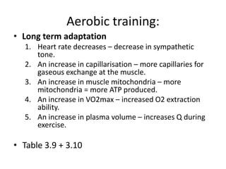 Aerobic training:
• Long term adaptation
1. Heart rate decreases – decrease in sympathetic
tone.
2. An increase in capillarisation – more capillaries for
gaseous exchange at the muscle.
3. An increase in muscle mitochondria – more
mitochondria = more ATP produced.
4. An increase in VO2max – increased O2 extraction
ability.
5. An increase in plasma volume – increases Q during
exercise.
• Table 3.9 + 3.10
 