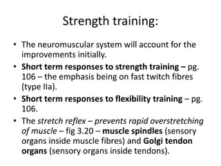 Strength training:
• The neuromuscular system will account for the
improvements initially.
• Short term responses to strength training – pg.
106 – the emphasis being on fast twitch fibres
(type IIa).
• Short term responses to flexibility training – pg.
106.
• The stretch reflex – prevents rapid overstretching
of muscle – fig 3.20 – muscle spindles (sensory
organs inside muscle fibres) and Golgi tendon
organs (sensory organs inside tendons).
 