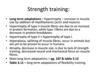 Strength training:
• Long term adaptations – hypertrophy – increase in muscle
size by addition of myofilaments (actin and myosin).
• Hypertrophy of type II muscle fibres are due to an increase
in protein formation, while type I fibres are due to a
decrease in protein breakdown.
• Hypertrophy of type II > hypertrophy of type I.
• Hyperplasia, splitting of muscle fibres, occur in animals but
are yet to be proven to occur in humans.
• Atrophy, decrease in muscle size, is due to lack of strength
training, decreased neural and mechanical force on muscle
fibres.
• Main long term adaptations = pg. 107 & table 3.12
• Table 3.11 – long term adaptations of flexibility training.
 