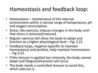 Homeostasis and feedback loop:
• Homeostasis – maintenance of the internal
environment within a narrow range of temperature, pH
and oxygen consumption.
• Stress, like exercise, induces changes in the body until
that stress is removed/reduced.
• Regular exercise will allow the body to adapt and
function at a higher physiological level – Fig. 3.21.
• Feedback loops, negative (specific to maintain
homeostasis) and positive, help maintain homeostasis
– Fig 3.22.
• If the stressor is applied too intensely, the body cannot
adapt and fatigue/exhaustion will occur.
• The body needs a controlled stressor to avoid this,
which exercise is.
 
