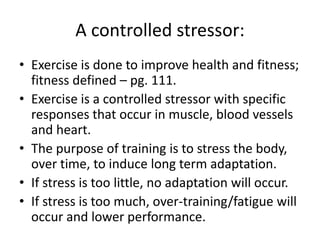 A controlled stressor:
• Exercise is done to improve health and fitness;
fitness defined – pg. 111.
• Exercise is a controlled stressor with specific
responses that occur in muscle, blood vessels
and heart.
• The purpose of training is to stress the body,
over time, to induce long term adaptation.
• If stress is too little, no adaptation will occur.
• If stress is too much, over-training/fatigue will
occur and lower performance.
 